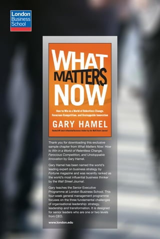 Thank you for downloading this exclusive
sample chapter from What Matters Now: How
to Win in a World of Relentless Change,
Ferocious Competition, and Unstoppable
Innovation by Gary Hamel.

Gary Hamel has been named the world’s
leading expert on business strategy by
Fortune magazine and was recently ranked as
the world’s most influential business thinker
by the Wall Street Journal.

Gary teaches the Senior Executive
Programme at London Business School. This
four-week general management programme
focuses on the three fundamental challenges
of organisational leadership: strategy,
leadership and transformation. It is designed
for senior leaders who are one or two levels
from CEO.

www.london.edu
 