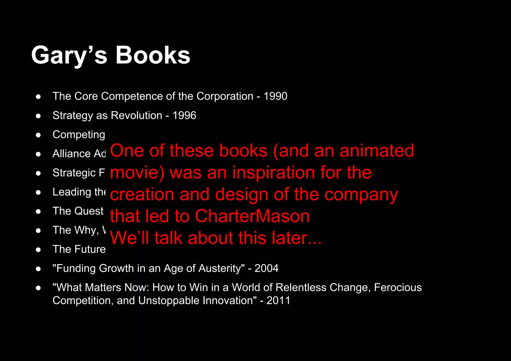 Gary’s Books
● The Core Competence of the Corporation - 1990
● Strategy as Revolution - 1996
● Competing for the future - 1996
● Alliance Advantage: The Art of Creating Value Through Partnering - 1998
● Strategic Flexibility: Managing in a Turbulent Environment - 1999
● Leading the Revolution - 2000
● The Quest for Resilience - 2003
● The Why, What, and How of Management Innovation - 2006
● The Future of Management - 2007
● "Funding Growth in an Age of Austerity" - 2004
● "What Matters Now: How to Win in a World of Relentless Change, Ferocious
Competition, and Unstoppable Innovation" - 2011
One of these books (and an animated
movie) was an inspiration for the
creation and design of the company
that led to CharterMason
We’ll talk about this later...
 