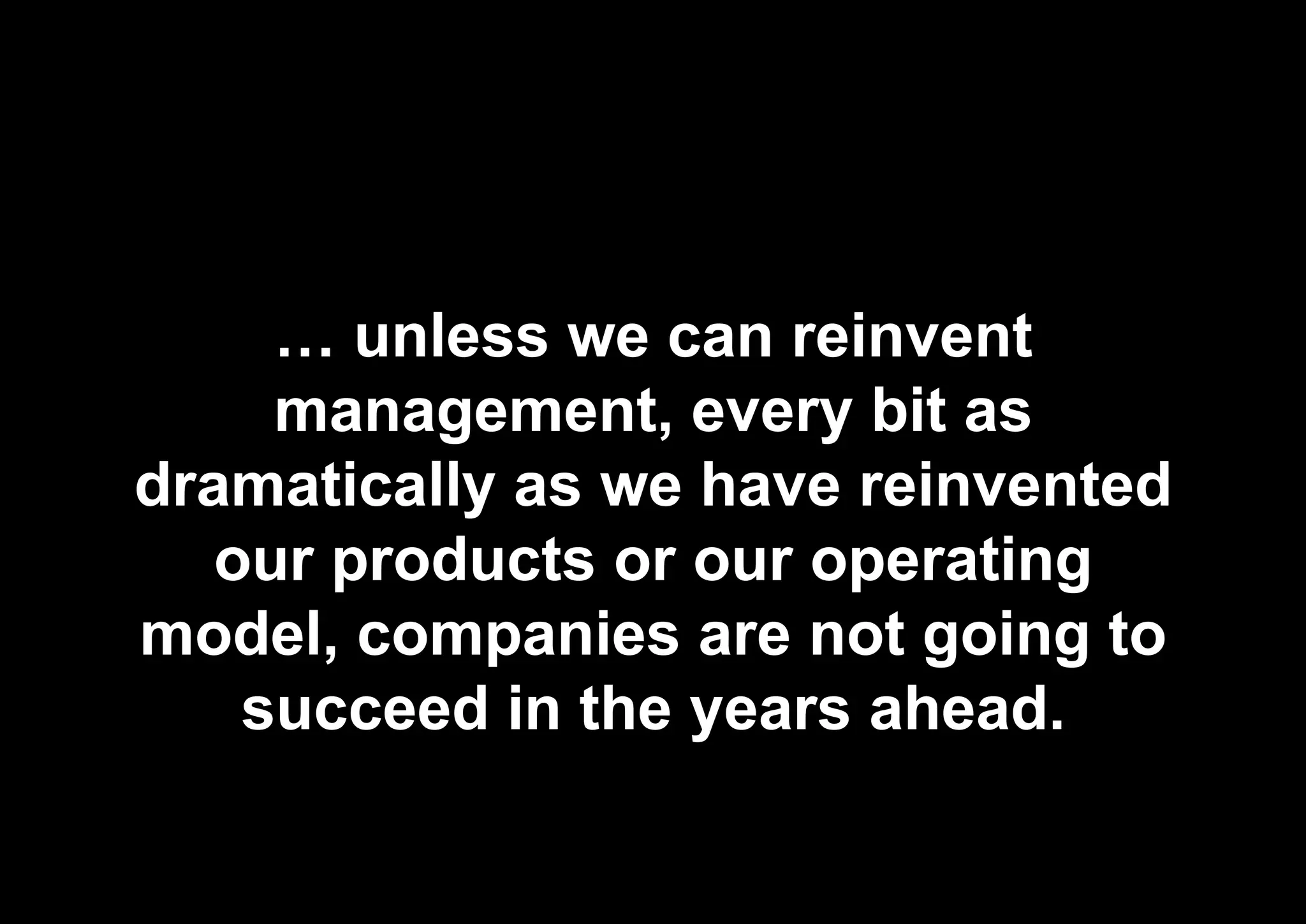 … unless we can reinvent
management, every bit as
dramatically as we have reinvented
our products or our operating
model, companies are not going to
succeed in the years ahead.
 