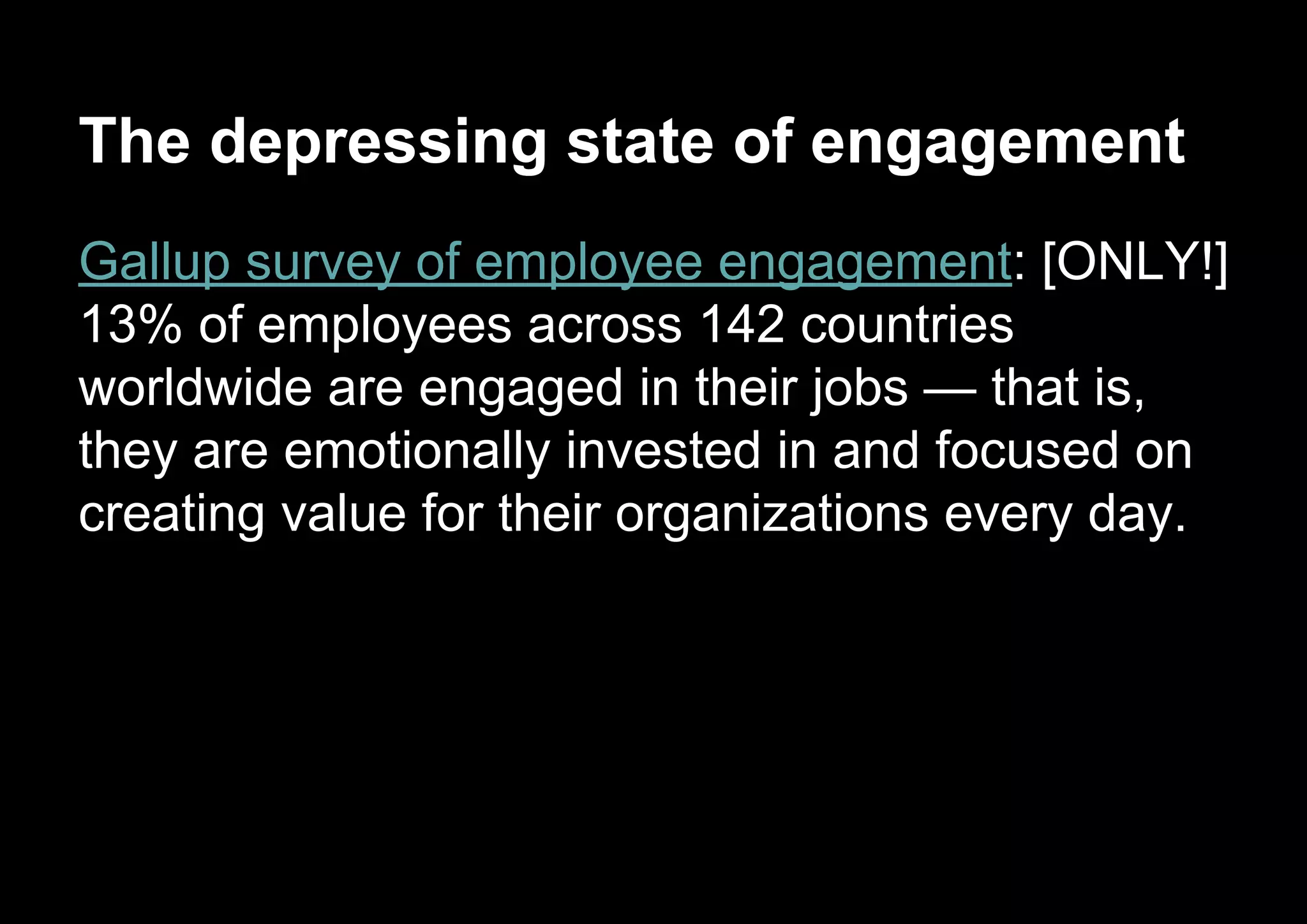 The depressing state of engagement
Gallup survey of employee engagement: [ONLY!]
13% of employees across 142 countries
worldwide are engaged in their jobs — that is,
they are emotionally invested in and focused on
creating value for their organizations every day.
 