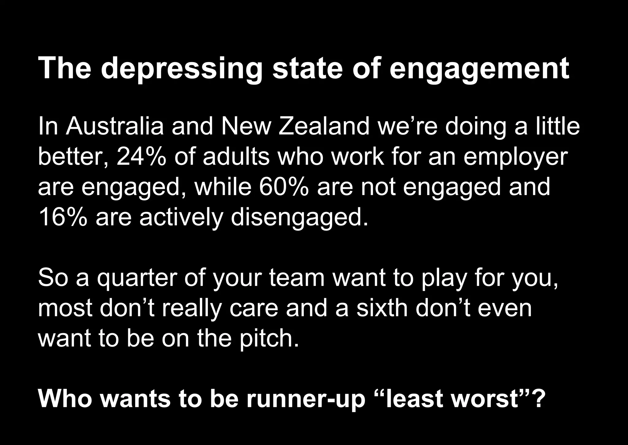 The depressing state of engagement
In Australia and New Zealand we’re doing a little
better, 24% of adults who work for an employer
are engaged, while 60% are not engaged and
16% are actively disengaged.
So a quarter of your team want to play for you,
most don’t really care and a sixth don’t even
want to be on the pitch.
Who wants to be runner-up “least worst”?
 