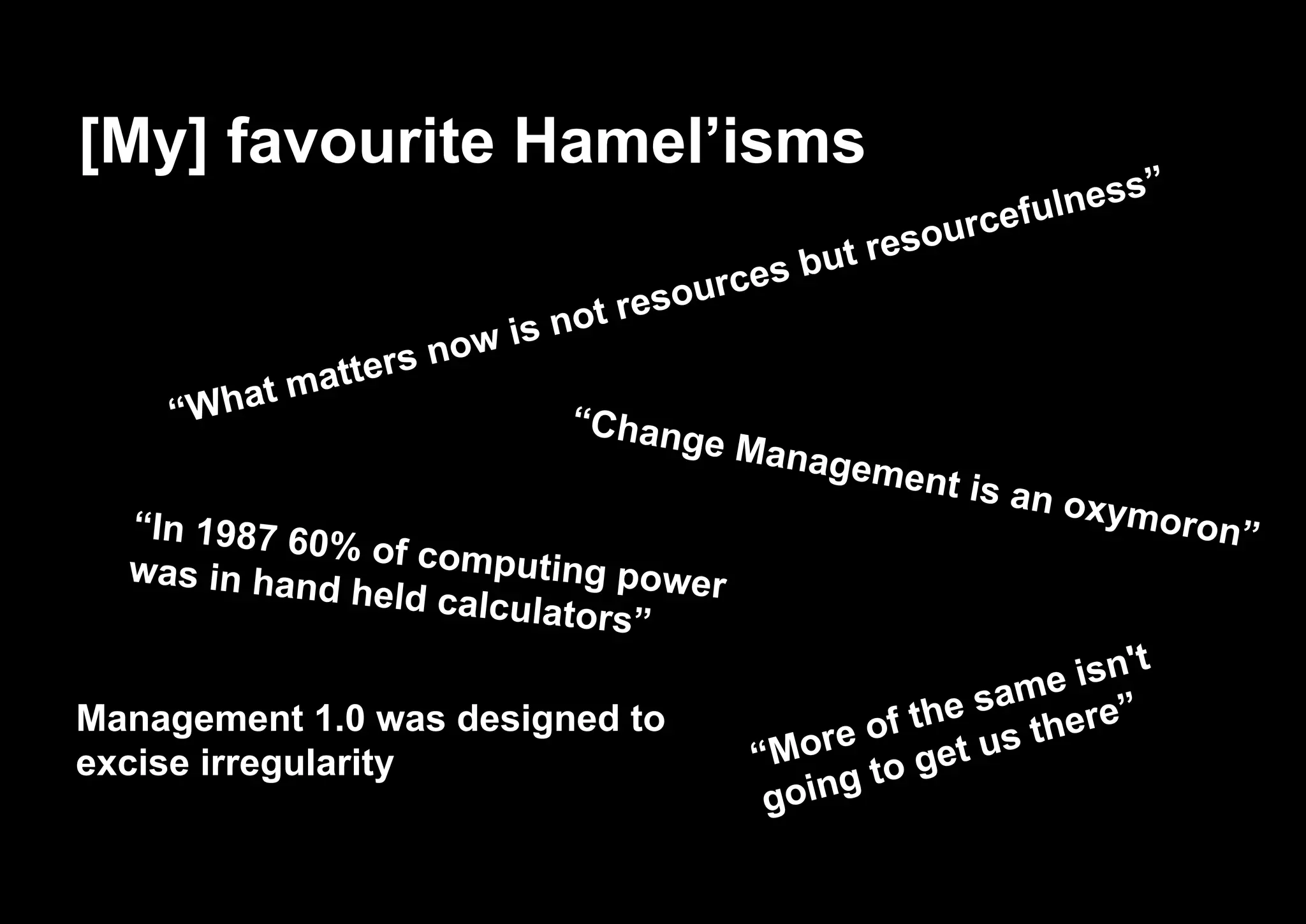 [My] favourite Hamel’isms
“Change Management is an oxymoron”
“What matters now is not resources but resourcefulness”
“In 1987 60% of computing powerwas in hand held calculators”
“More of the same isn't
going to get us there”Management 1.0 was designed to
excise irregularity
 