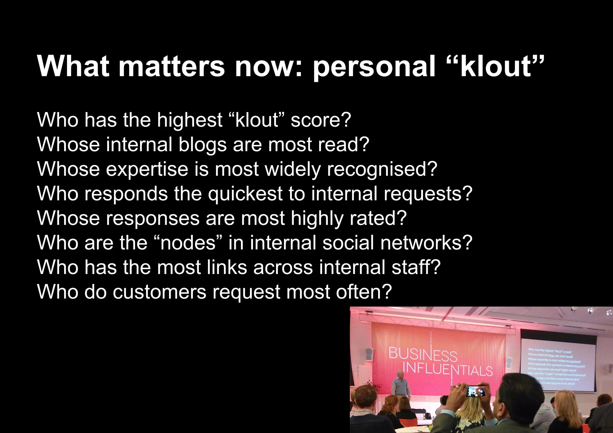 What matters now: personal “klout”
Who has the highest “klout” score?
Whose internal blogs are most read?
Whose expertise is most widely recognised?
Who responds the quickest to internal requests?
Whose responses are most highly rated?
Who are the “nodes” in internal social networks?
Who has the most links across internal staff?
Who do customers request most often?
 