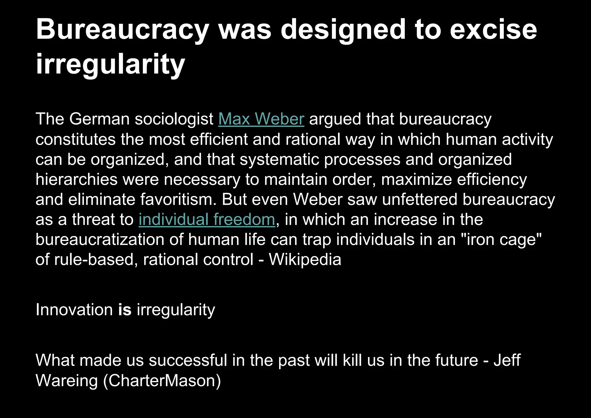 The German sociologist Max Weber argued that bureaucracy
constitutes the most efficient and rational way in which human activity
can be organized, and that systematic processes and organized
hierarchies were necessary to maintain order, maximize efficiency
and eliminate favoritism. But even Weber saw unfettered bureaucracy
as a threat to individual freedom, in which an increase in the
bureaucratization of human life can trap individuals in an "iron cage"
of rule-based, rational control - Wikipedia
Innovation is irregularity
What made us successful in the past will kill us in the future - Jeff
Wareing (CharterMason)
Bureaucracy was designed to excise
irregularity
 