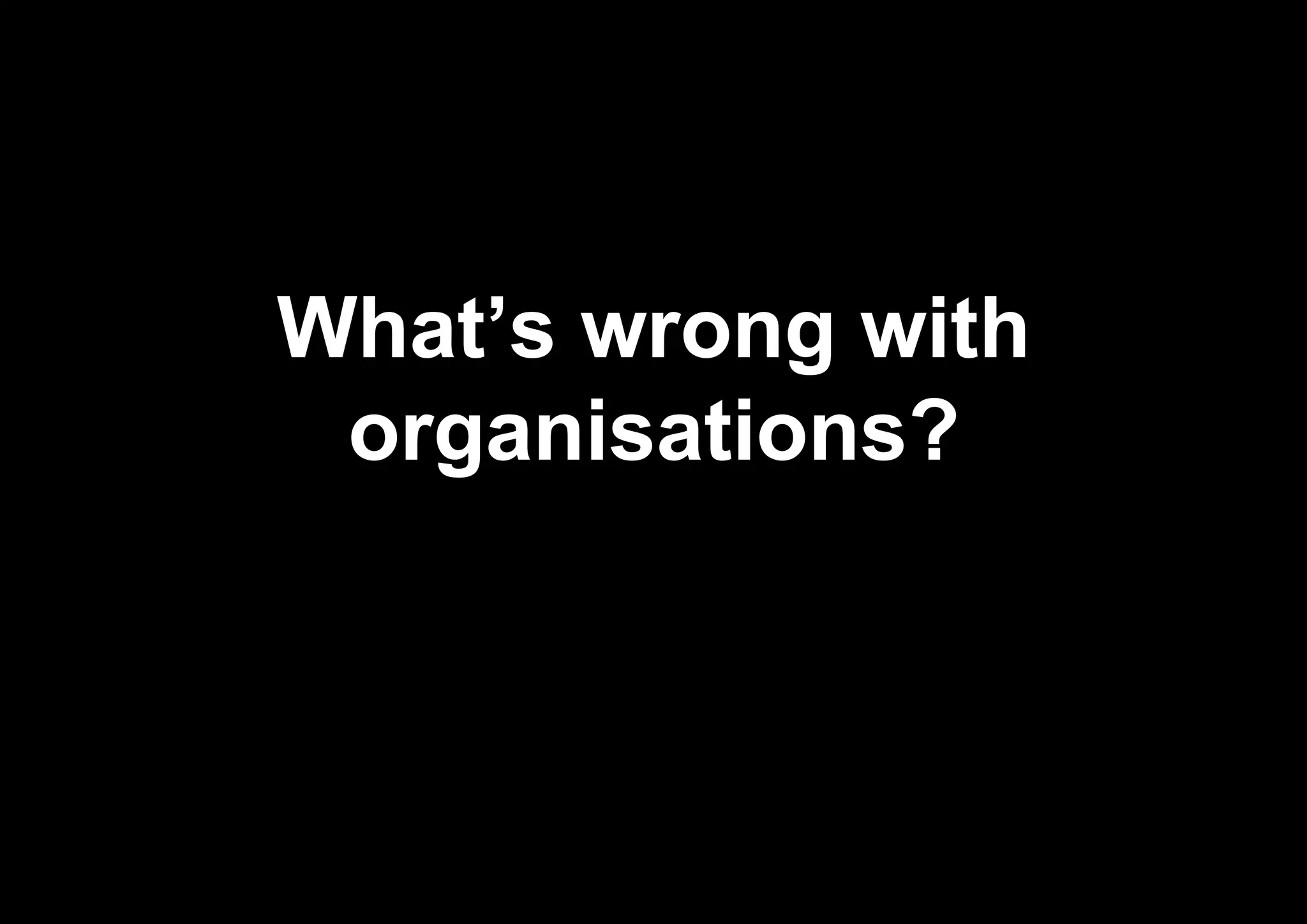 What’s wrong with
organisations?
 