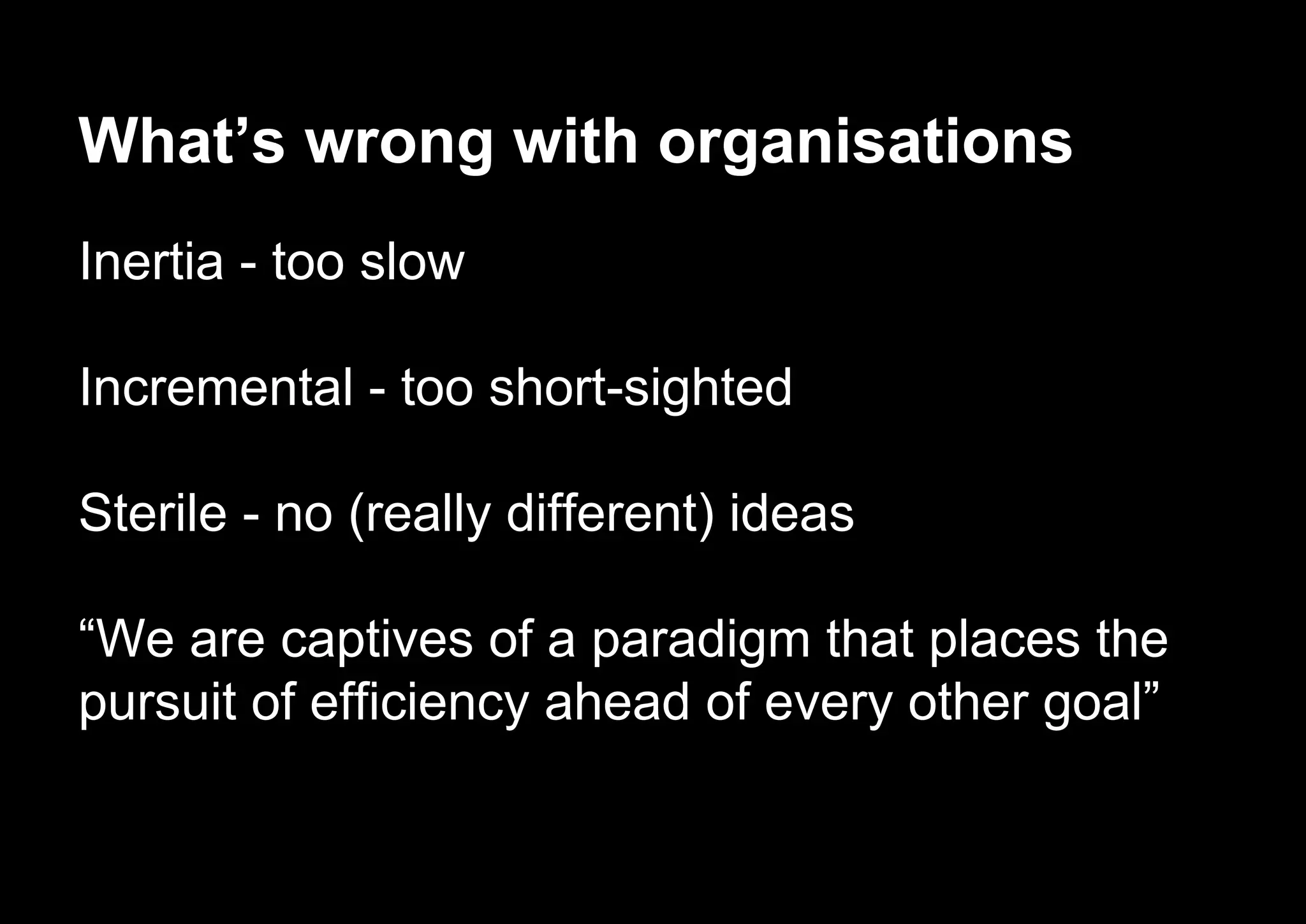 What’s wrong with organisations
Inertia - too slow
Incremental - too short-sighted
Sterile - no (really different) ideas
“We are captives of a paradigm that places the
pursuit of efficiency ahead of every other goal”
 