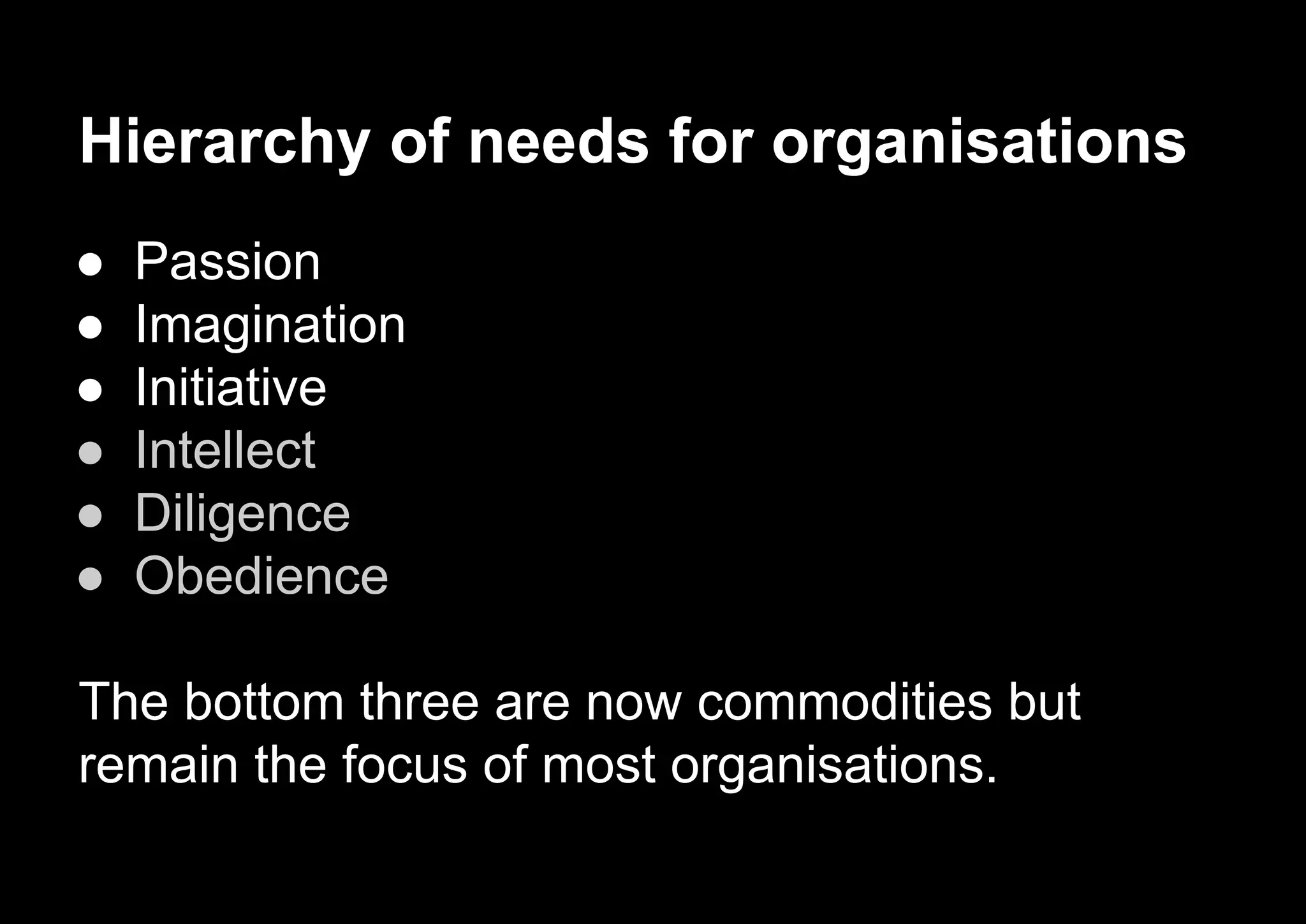 Hierarchy of needs for organisations
● Passion
● Imagination
● Initiative
● Intellect
● Diligence
● Obedience
The bottom three are now commodities but
remain the focus of most organisations.
 