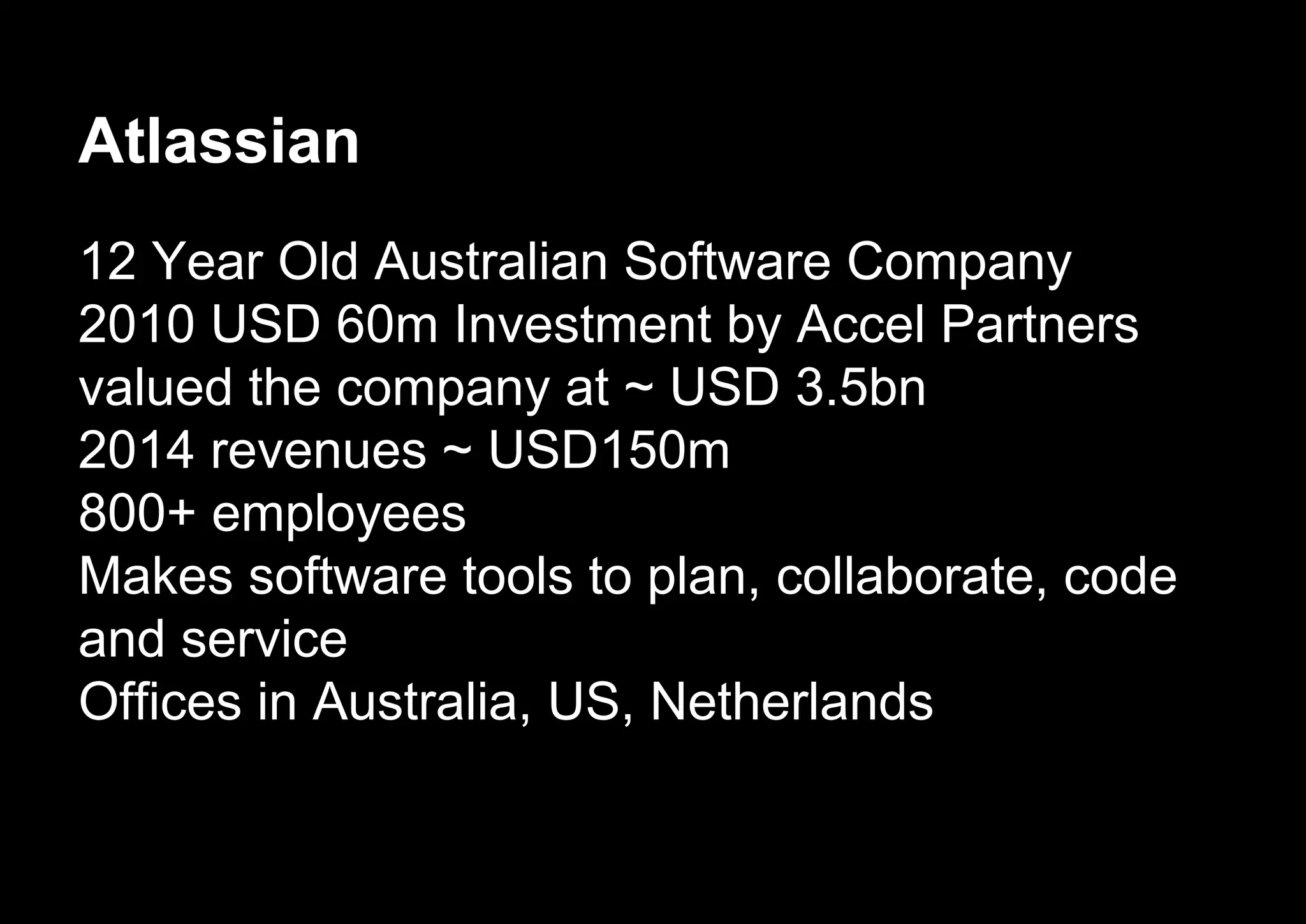 Atlassian
12 Year Old Australian Software Company
2010 USD 60m Investment by Accel Partners
valued the company at ~ USD 3.5bn
2014 revenues ~ USD150m
800+ employees
Makes software tools to plan, collaborate, code
and service
Offices in Australia, US, Netherlands
 