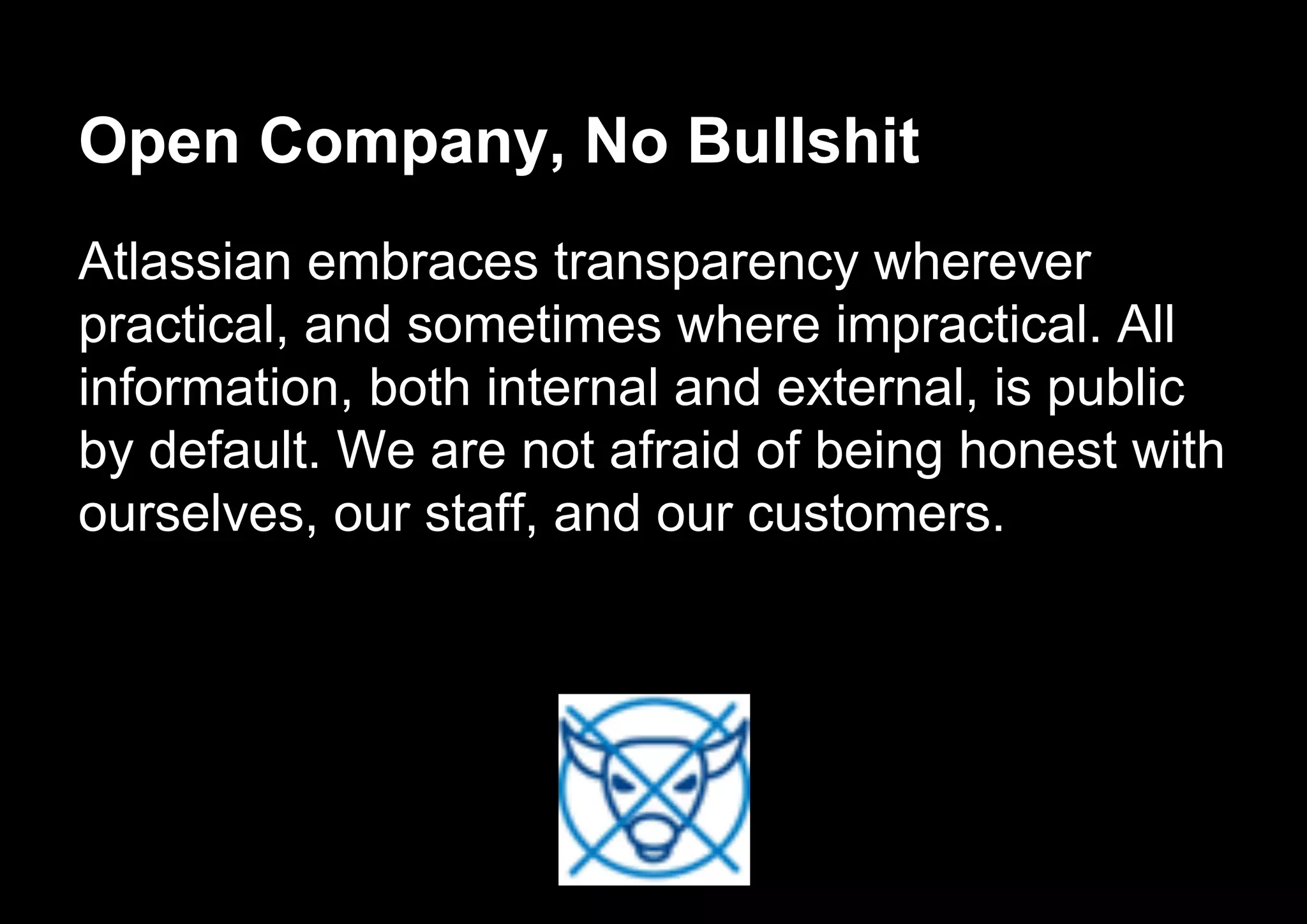 Open Company, No Bullshit
Atlassian embraces transparency wherever
practical, and sometimes where impractical. All
information, both internal and external, is public
by default. We are not afraid of being honest with
ourselves, our staff, and our customers.
 