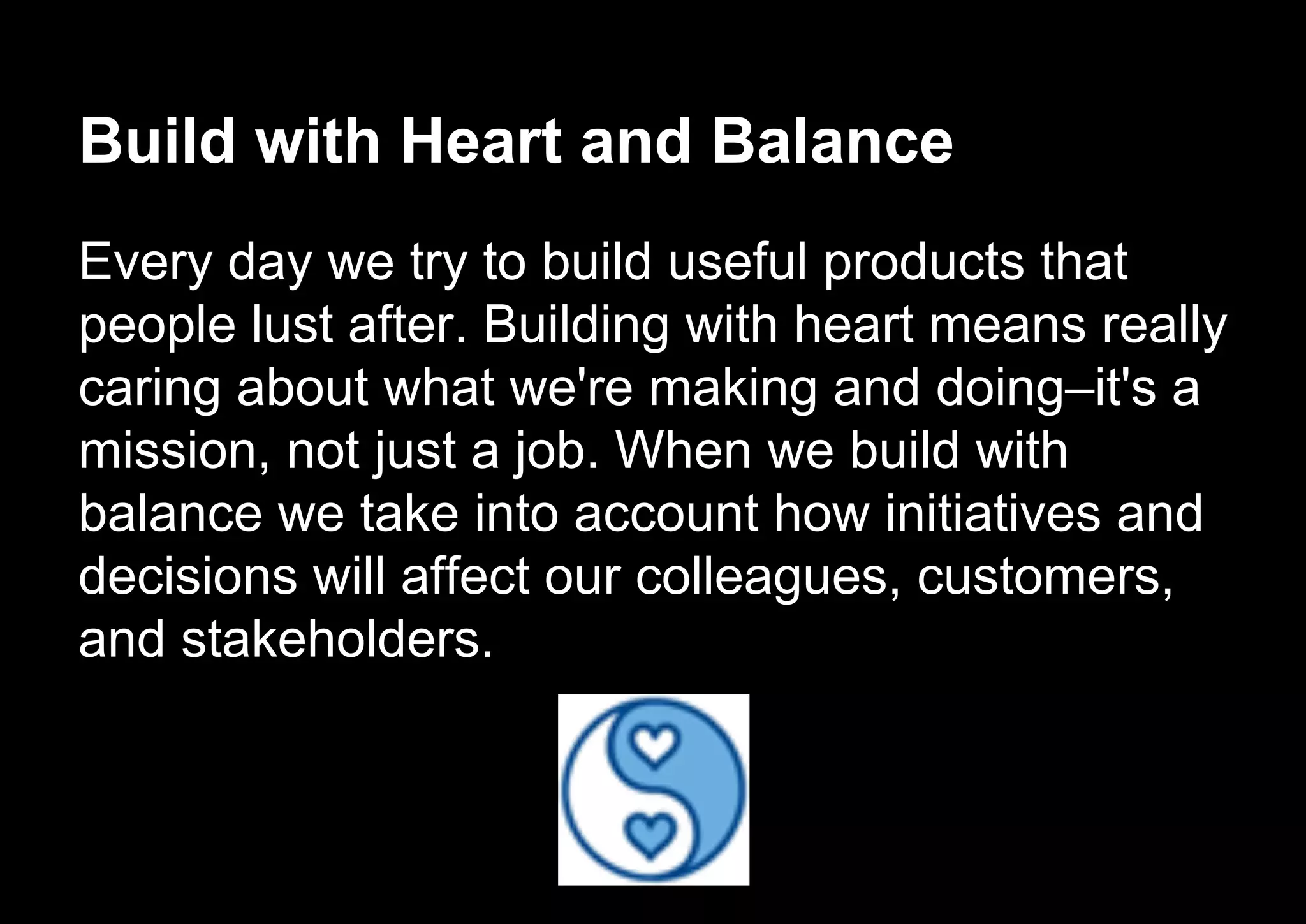 Build with Heart and Balance
Every day we try to build useful products that
people lust after. Building with heart means really
caring about what we're making and doing–it's a
mission, not just a job. When we build with
balance we take into account how initiatives and
decisions will affect our colleagues, customers,
and stakeholders.
 