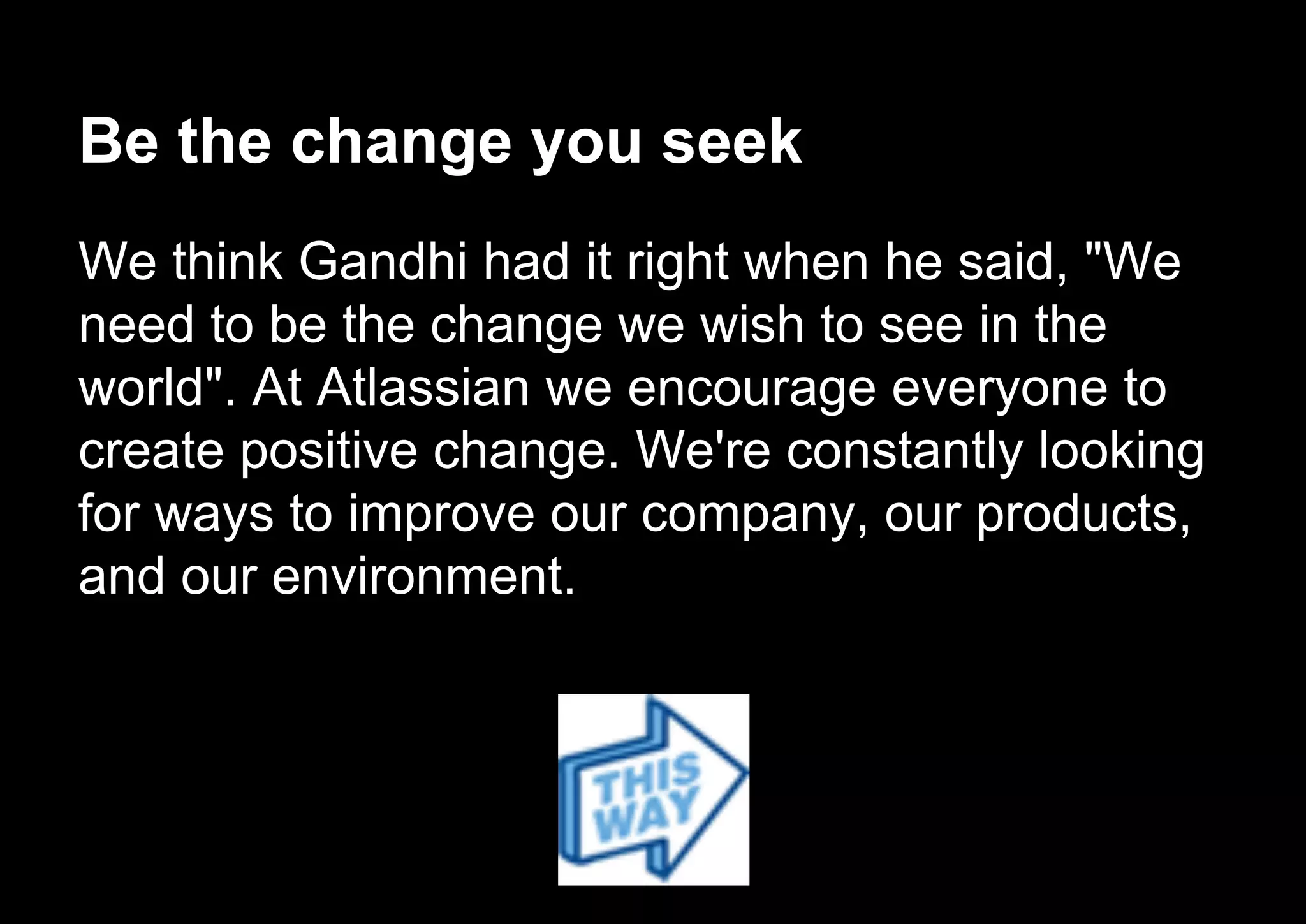Be the change you seek
We think Gandhi had it right when he said, "We
need to be the change we wish to see in the
world". At Atlassian we encourage everyone to
create positive change. We're constantly looking
for ways to improve our company, our products,
and our environment.
 