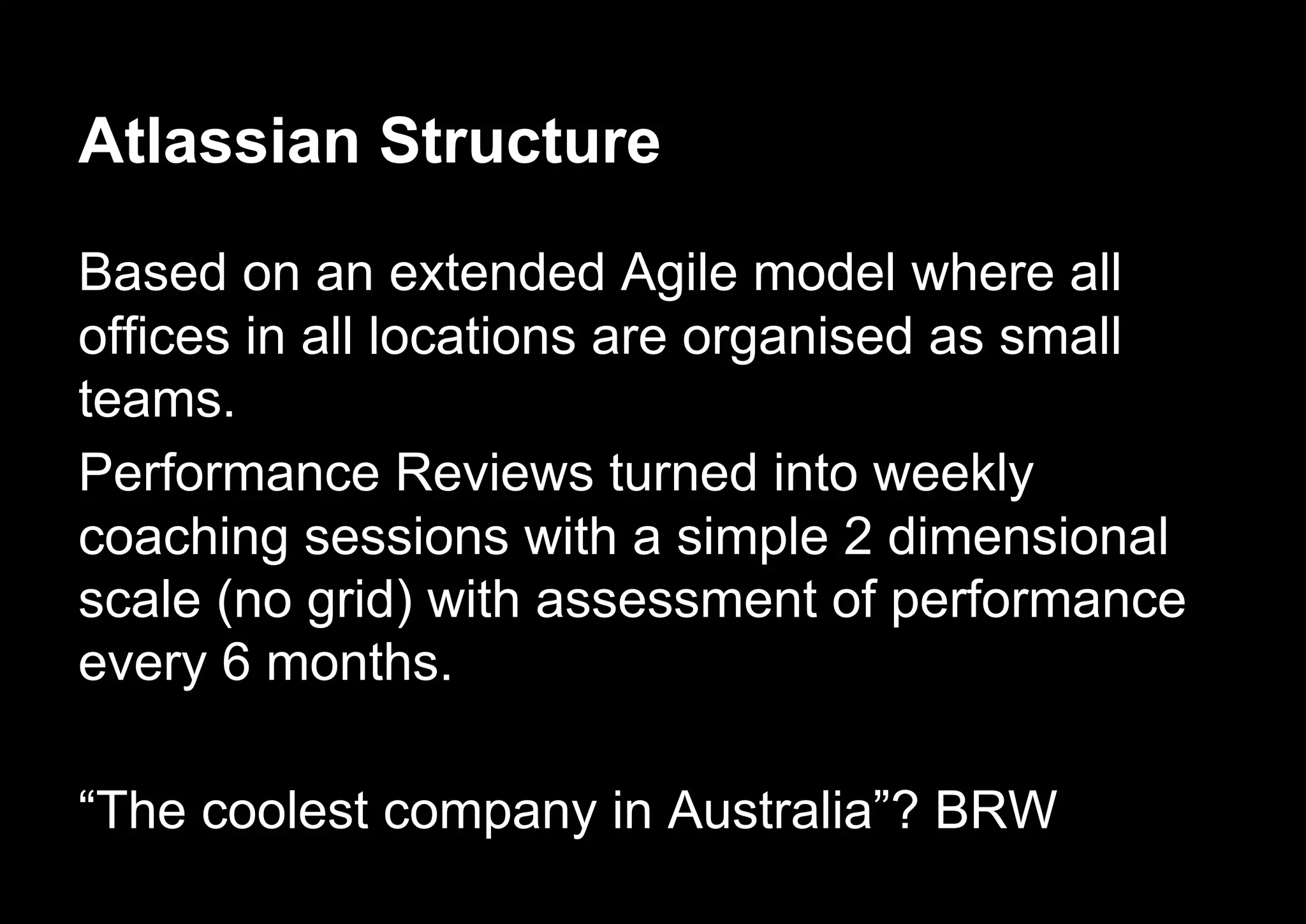Atlassian Structure
Based on an extended Agile model where all
offices in all locations are organised as small
teams.
Performance Reviews turned into weekly
coaching sessions with a simple 2 dimensional
scale (no grid) with assessment of performance
every 6 months.
“The coolest company in Australia”? BRW
 