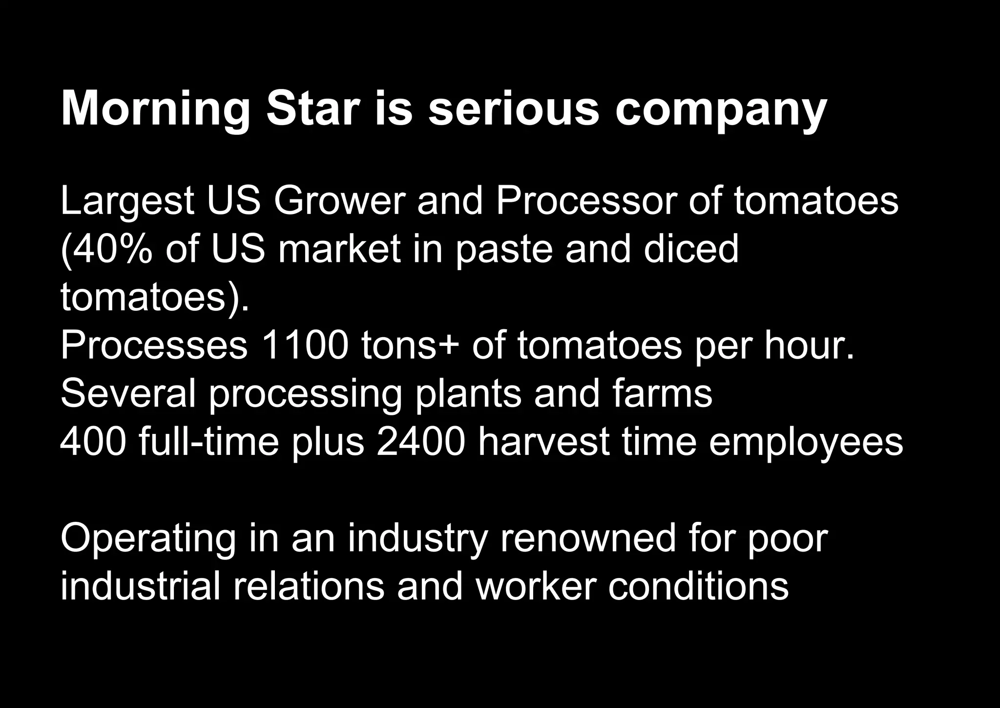 Morning Star is serious company
Largest US Grower and Processor of tomatoes
(40% of US market in paste and diced
tomatoes).
Processes 1100 tons+ of tomatoes per hour.
Several processing plants and farms
400 full-time plus 2400 harvest time employees
Operating in an industry renowned for poor
industrial relations and worker conditions
 