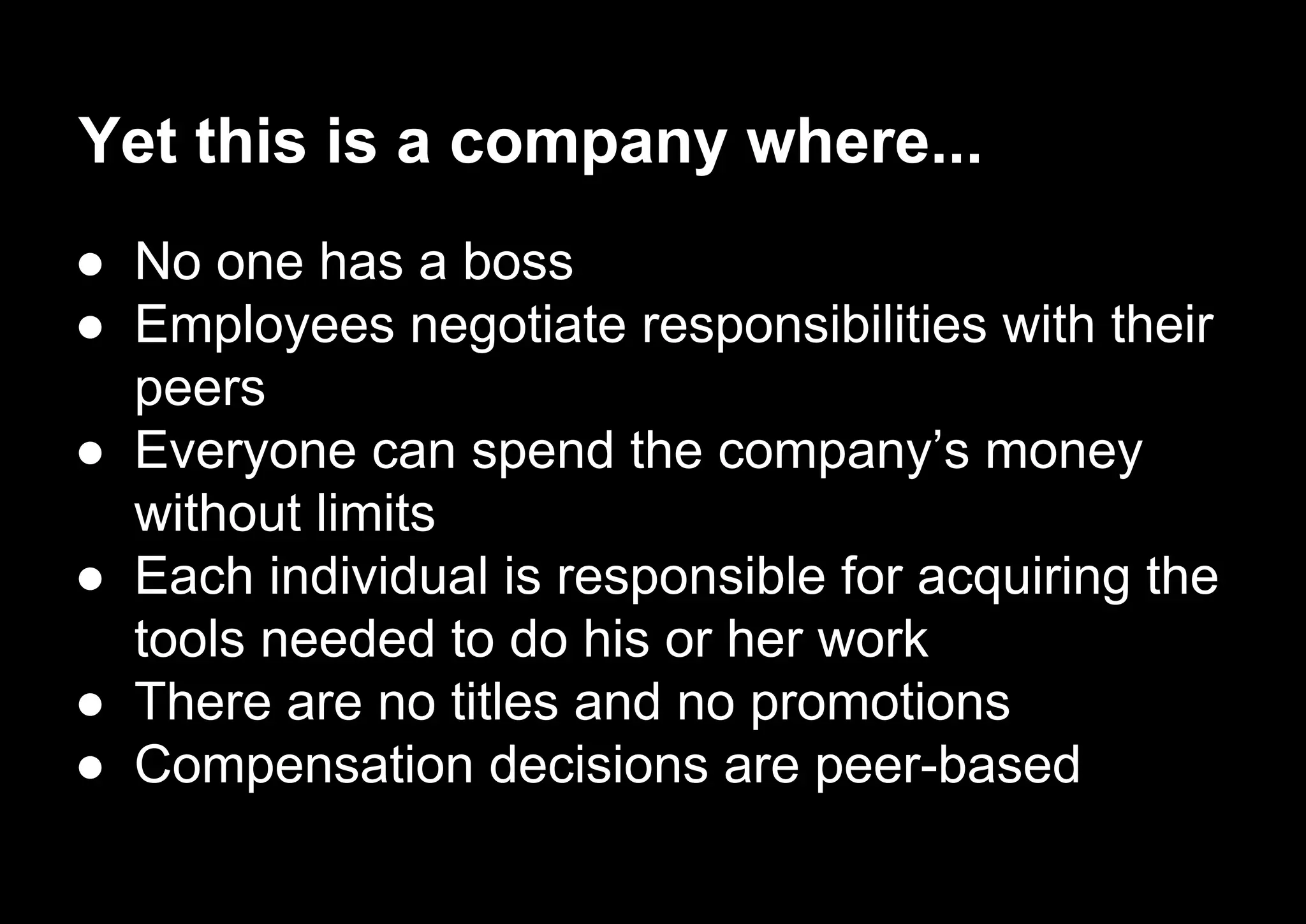Yet this is a company where...
● No one has a boss
● Employees negotiate responsibilities with their
peers
● Everyone can spend the company’s money
without limits
● Each individual is responsible for acquiring the
tools needed to do his or her work
● There are no titles and no promotions
● Compensation decisions are peer-based
 