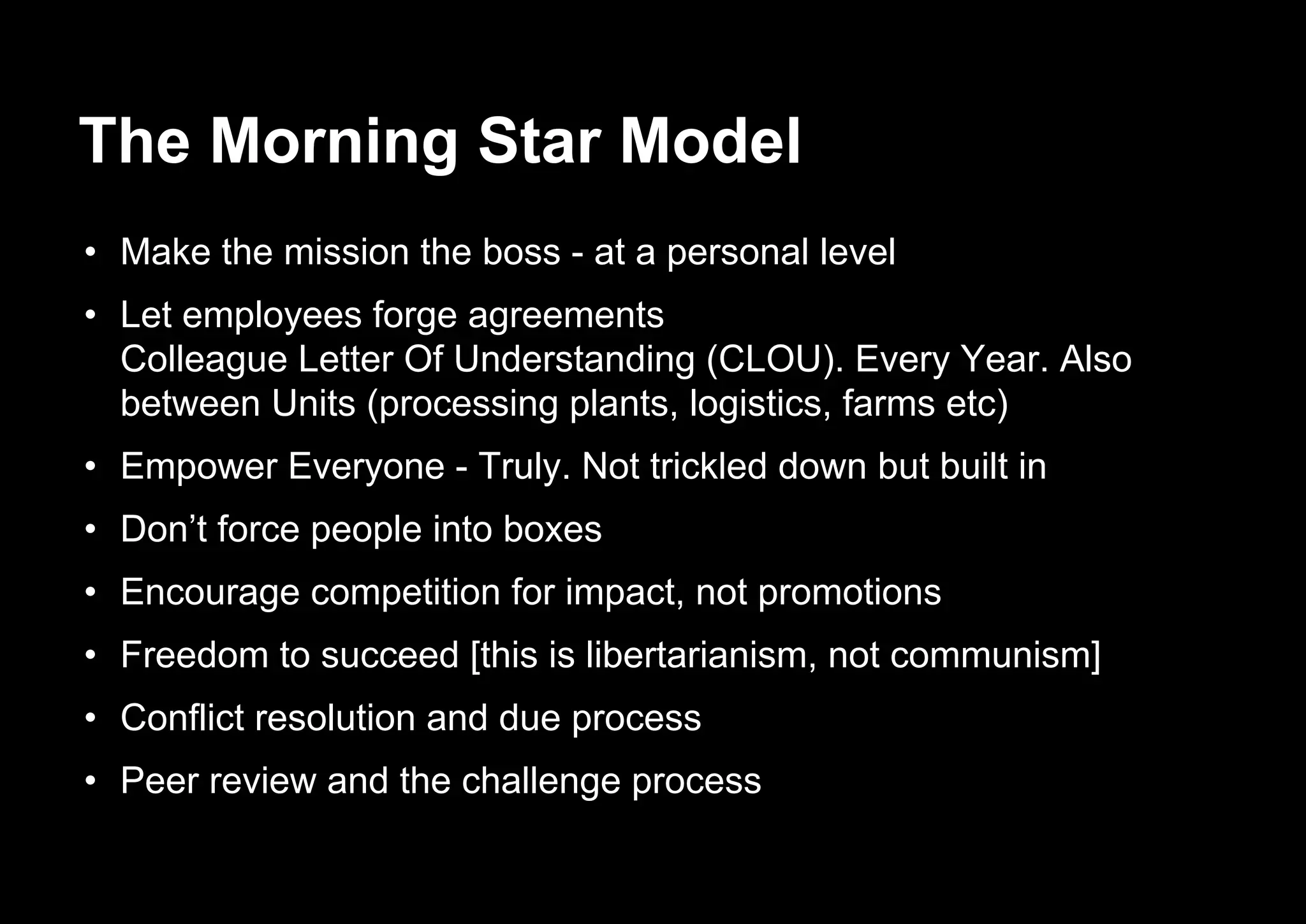 The Morning Star Model
• Make the mission the boss - at a personal level
• Let employees forge agreements
Colleague Letter Of Understanding (CLOU). Every Year. Also
between Units (processing plants, logistics, farms etc)
• Empower Everyone - Truly. Not trickled down but built in
• Don’t force people into boxes
• Encourage competition for impact, not promotions
• Freedom to succeed [this is libertarianism, not communism]
• Conflict resolution and due process
• Peer review and the challenge process
 