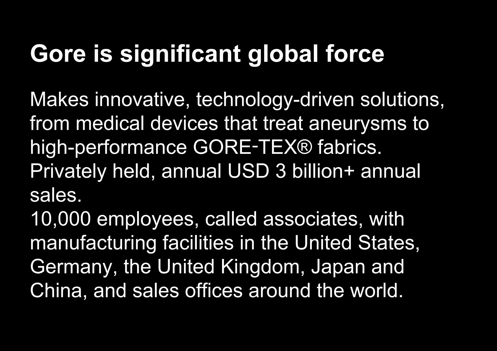 Gore is significant global force
Makes innovative, technology-driven solutions,
from medical devices that treat aneurysms to
high-performance GORE‑TEX® fabrics.
Privately held, annual USD 3 billion+ annual
sales.
10,000 employees, called associates, with
manufacturing facilities in the United States,
Germany, the United Kingdom, Japan and
China, and sales offices around the world.
 