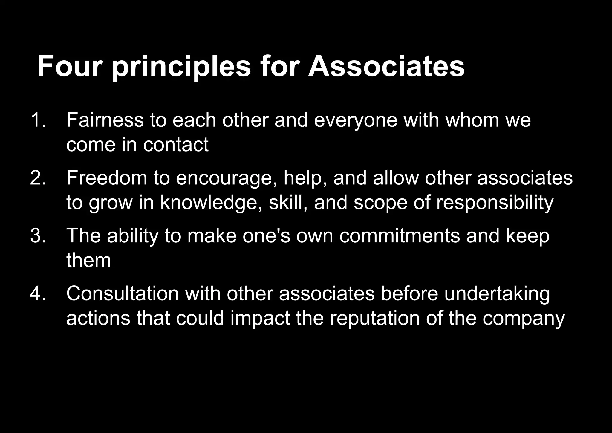 Four principles for Associates
1. Fairness to each other and everyone with whom we
come in contact
2. Freedom to encourage, help, and allow other associates
to grow in knowledge, skill, and scope of responsibility
3. The ability to make one's own commitments and keep
them
4. Consultation with other associates before undertaking
actions that could impact the reputation of the company
 