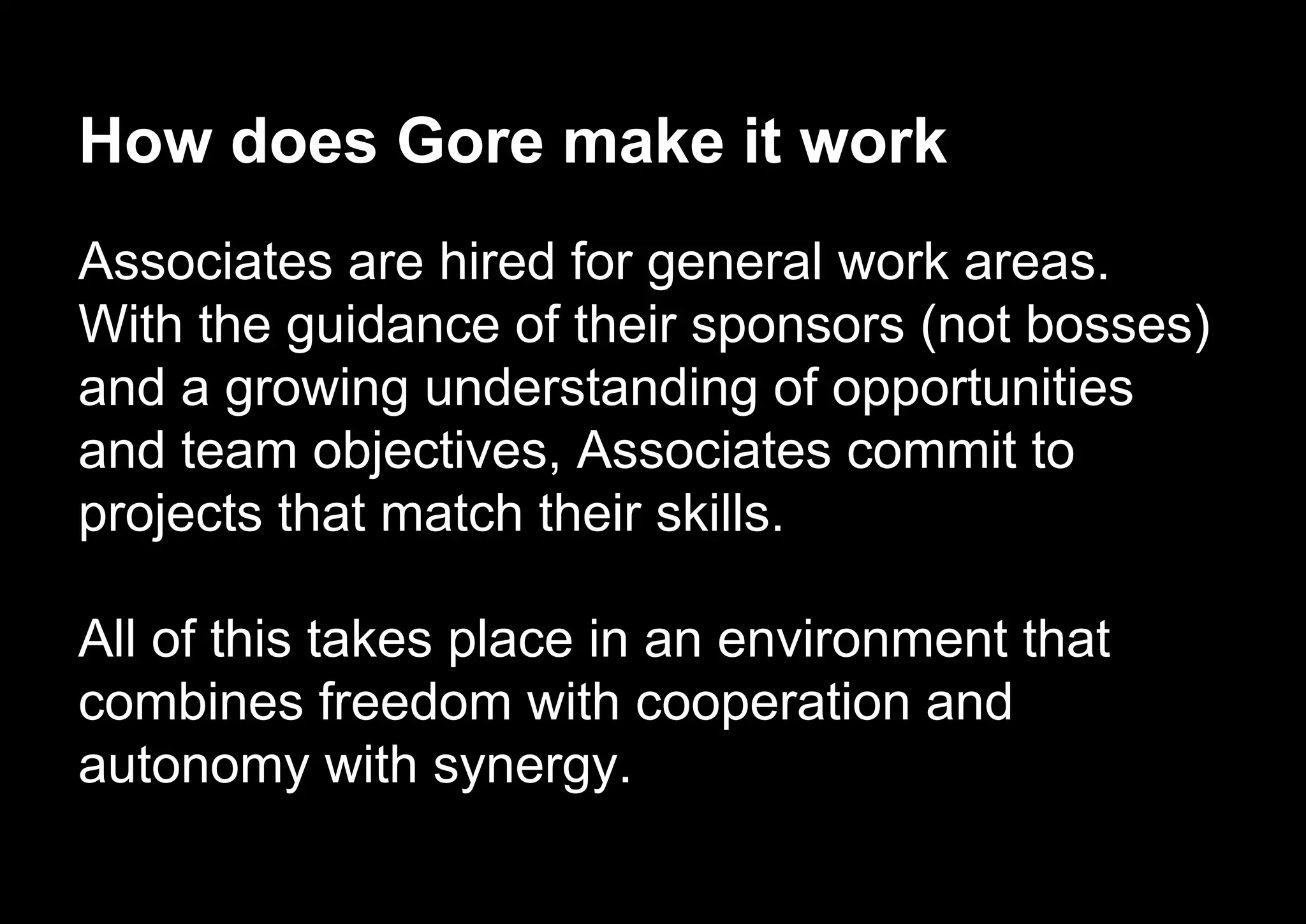 How does Gore make it work
Associates are hired for general work areas.
With the guidance of their sponsors (not bosses)
and a growing understanding of opportunities
and team objectives, Associates commit to
projects that match their skills.
All of this takes place in an environment that
combines freedom with cooperation and
autonomy with synergy.
 