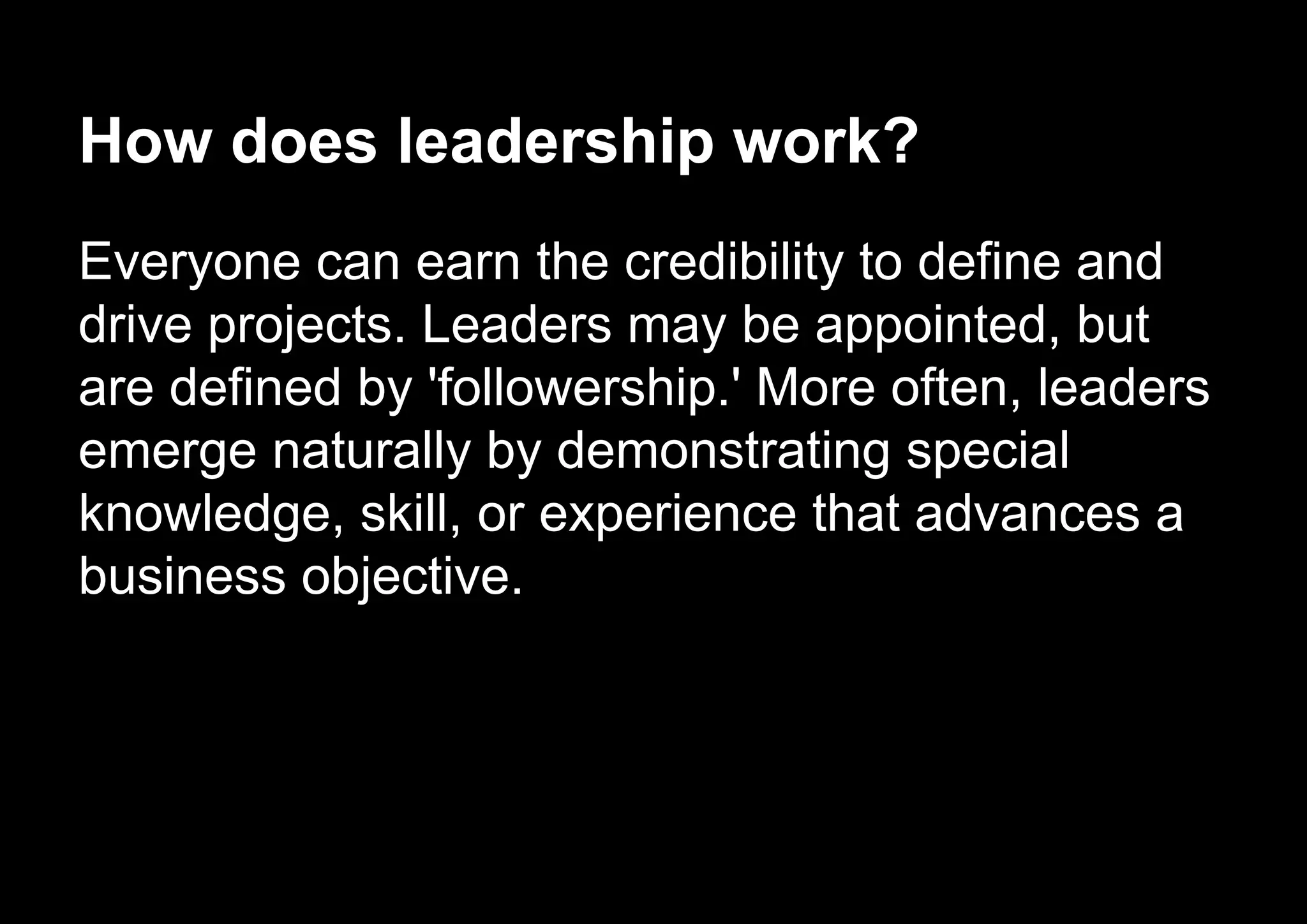 How does leadership work?
Everyone can earn the credibility to define and
drive projects. Leaders may be appointed, but
are defined by 'followership.' More often, leaders
emerge naturally by demonstrating special
knowledge, skill, or experience that advances a
business objective.
 
