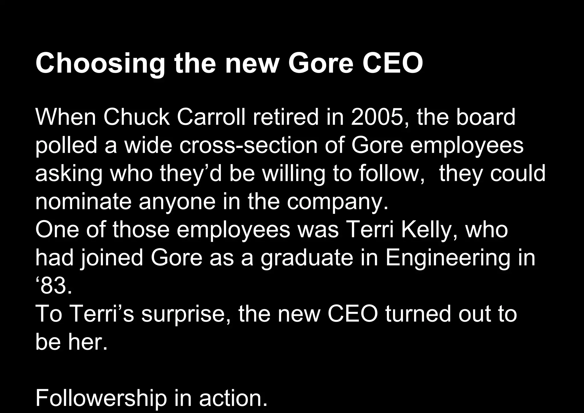 Choosing the new Gore CEO
When Chuck Carroll retired in 2005, the board
polled a wide cross-section of Gore employees
asking who they’d be willing to follow, they could
nominate anyone in the company.
One of those employees was Terri Kelly, who
had joined Gore as a graduate in Engineering in
‘83.
To Terri’s surprise, the new CEO turned out to
be her.
Followership in action.
 