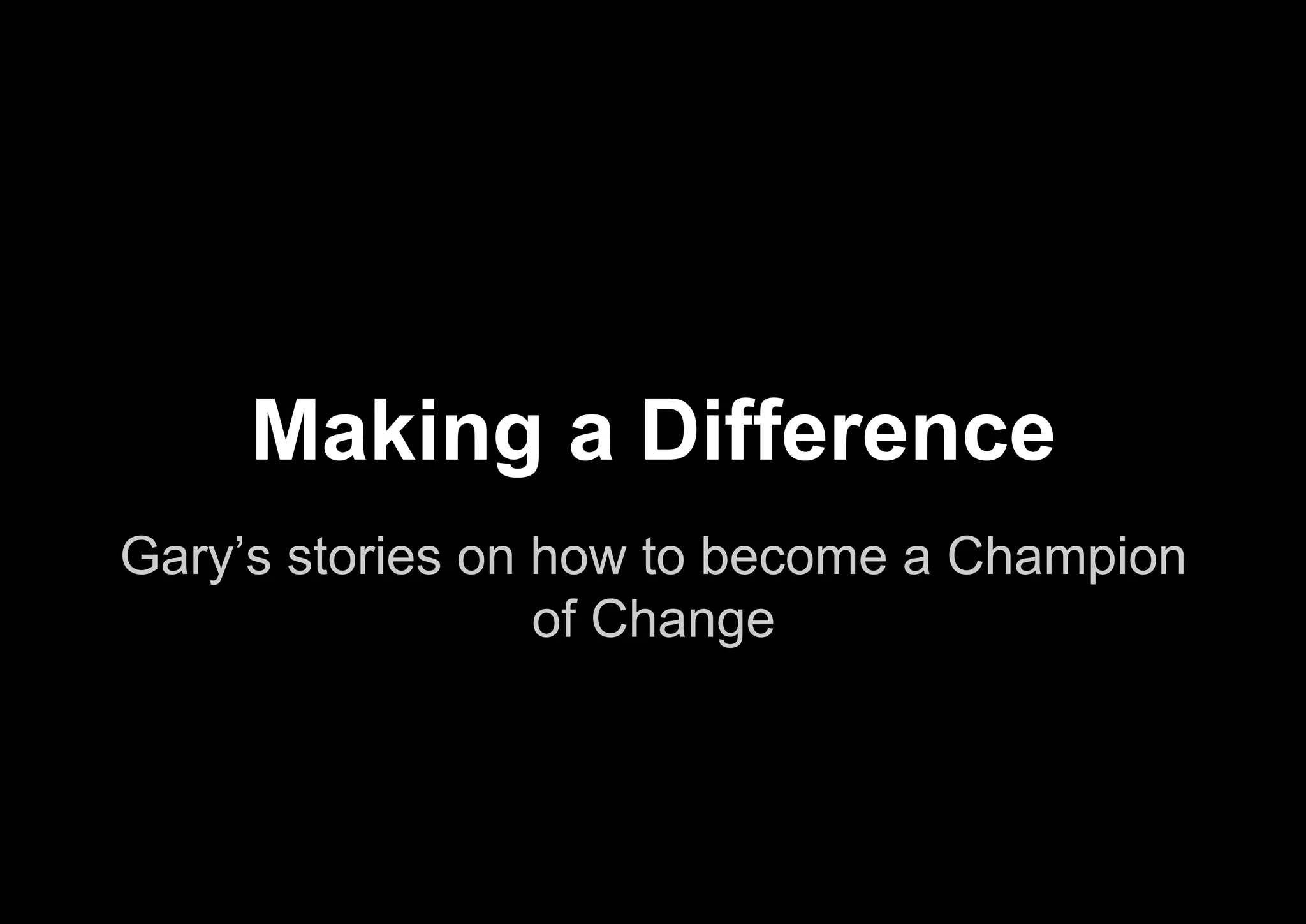 Gary’s stories on how to become a Champion
of Change
Making a Difference
 