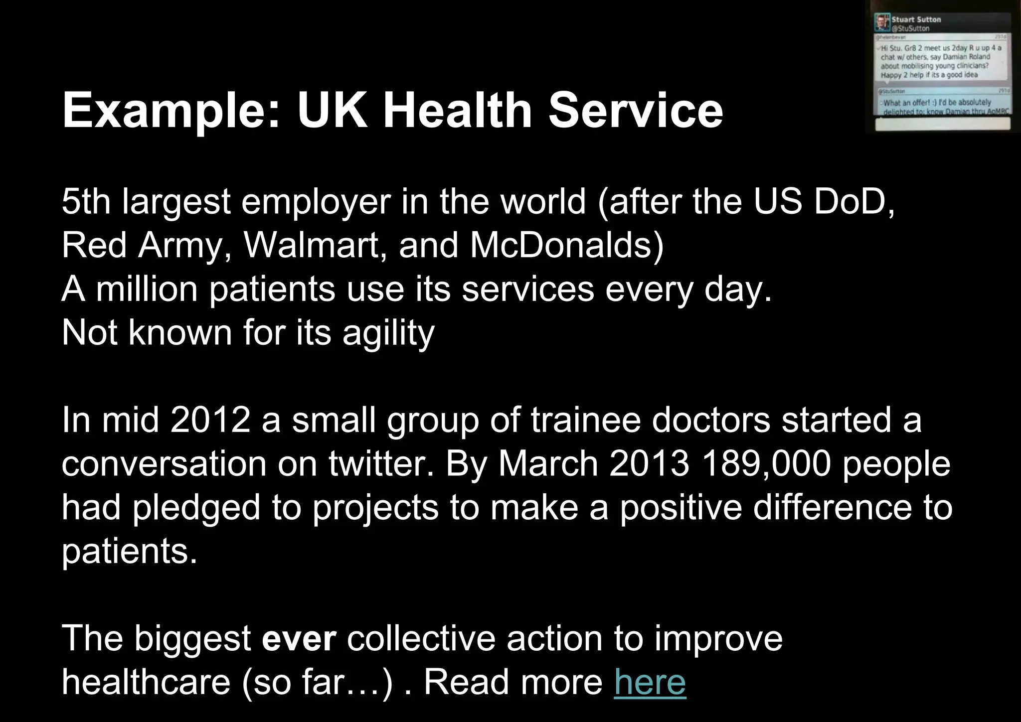 Example: UK Health Service
5th largest employer in the world (after the US DoD,
Red Army, Walmart, and McDonalds)
A million patients use its services every day.
Not known for its agility
In mid 2012 a small group of trainee doctors started a
conversation on twitter. By March 2013 189,000 people
had pledged to projects to make a positive difference to
patients.
The biggest ever collective action to improve
healthcare (so far…) . Read more here
 