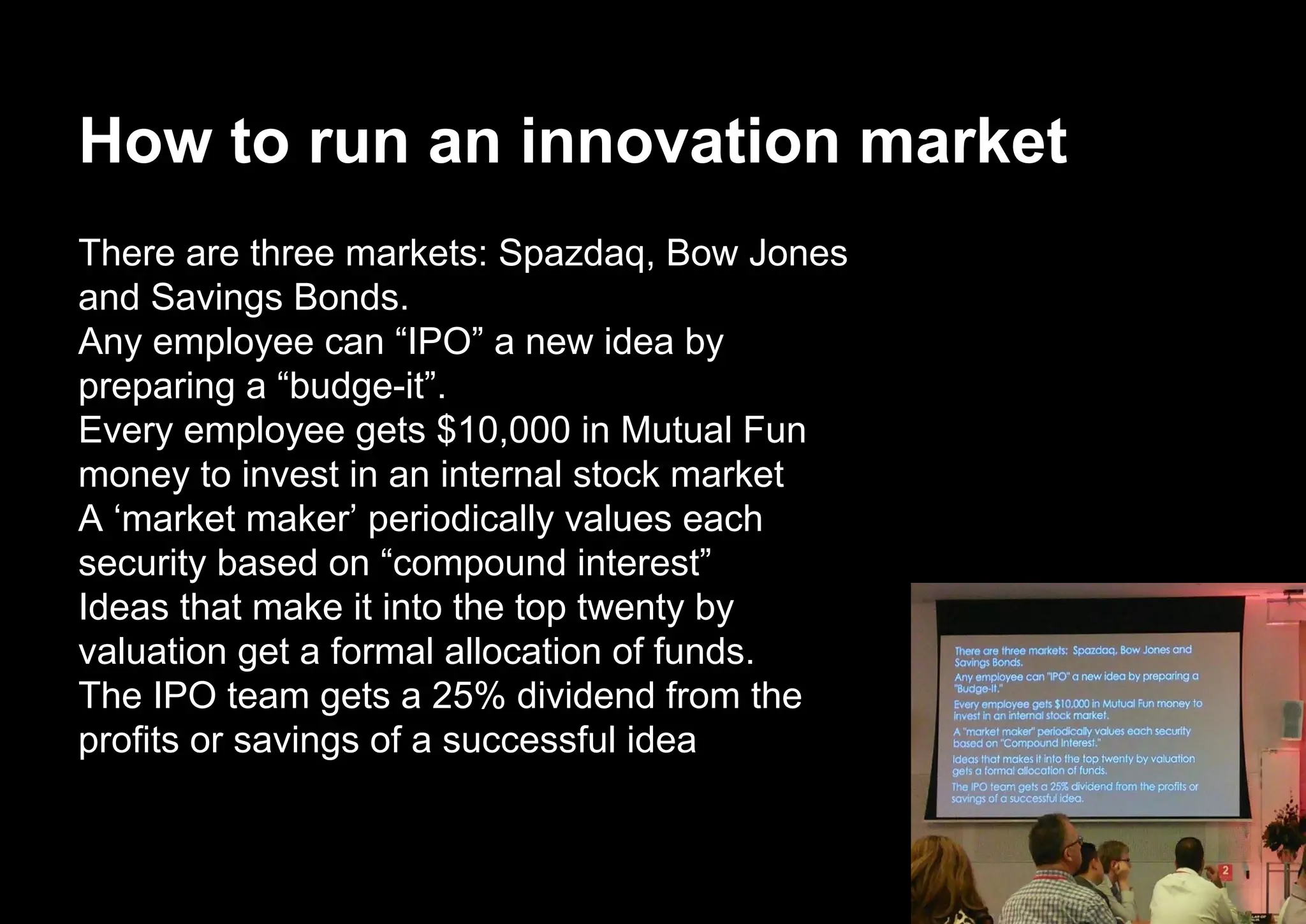 How to run an innovation market
There are three markets: Spazdaq, Bow Jones
and Savings Bonds.
Any employee can “IPO” a new idea by
preparing a “budge-it”.
Every employee gets $10,000 in Mutual Fun
money to invest in an internal stock market
A ‘market maker’ periodically values each
security based on “compound interest”
Ideas that make it into the top twenty by
valuation get a formal allocation of funds.
The IPO team gets a 25% dividend from the
profits or savings of a successful idea
 