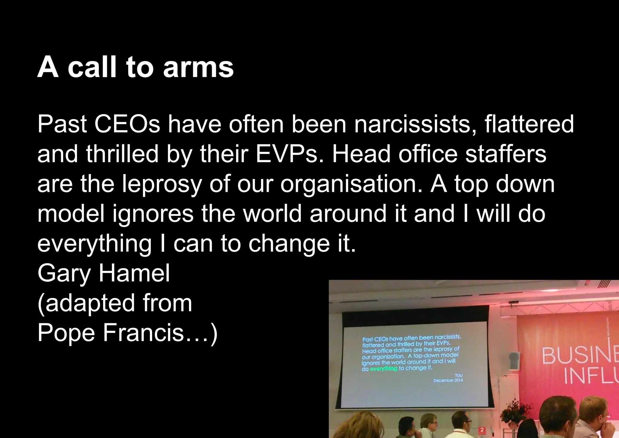 A call to arms
Past CEOs have often been narcissists, flattered
and thrilled by their EVPs. Head office staffers
are the leprosy of our organisation. A top down
model ignores the world around it and I will do
everything I can to change it.
Gary Hamel
(adapted from
Pope Francis…)
 