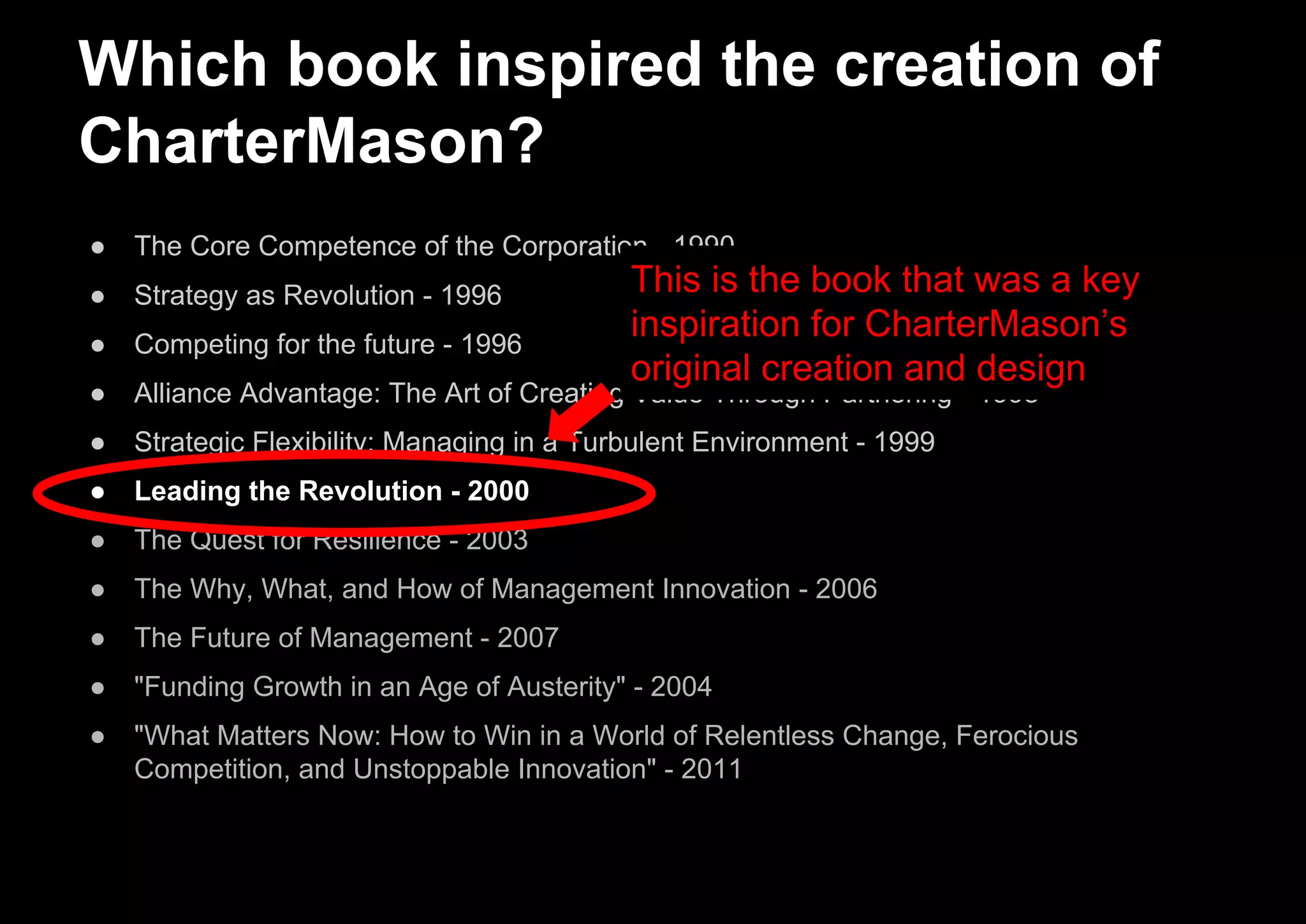 Which book inspired the creation of
CharterMason?
● The Core Competence of the Corporation - 1990
● Strategy as Revolution - 1996
● Competing for the future - 1996
● Alliance Advantage: The Art of Creating Value Through Partnering - 1998
● Strategic Flexibility: Managing in a Turbulent Environment - 1999
● Leading the Revolution - 2000
● The Quest for Resilience - 2003
● The Why, What, and How of Management Innovation - 2006
● The Future of Management - 2007
● "Funding Growth in an Age of Austerity" - 2004
● "What Matters Now: How to Win in a World of Relentless Change, Ferocious
Competition, and Unstoppable Innovation" - 2011
This is the book that was a key
inspiration for CharterMason’s
original creation and design
 