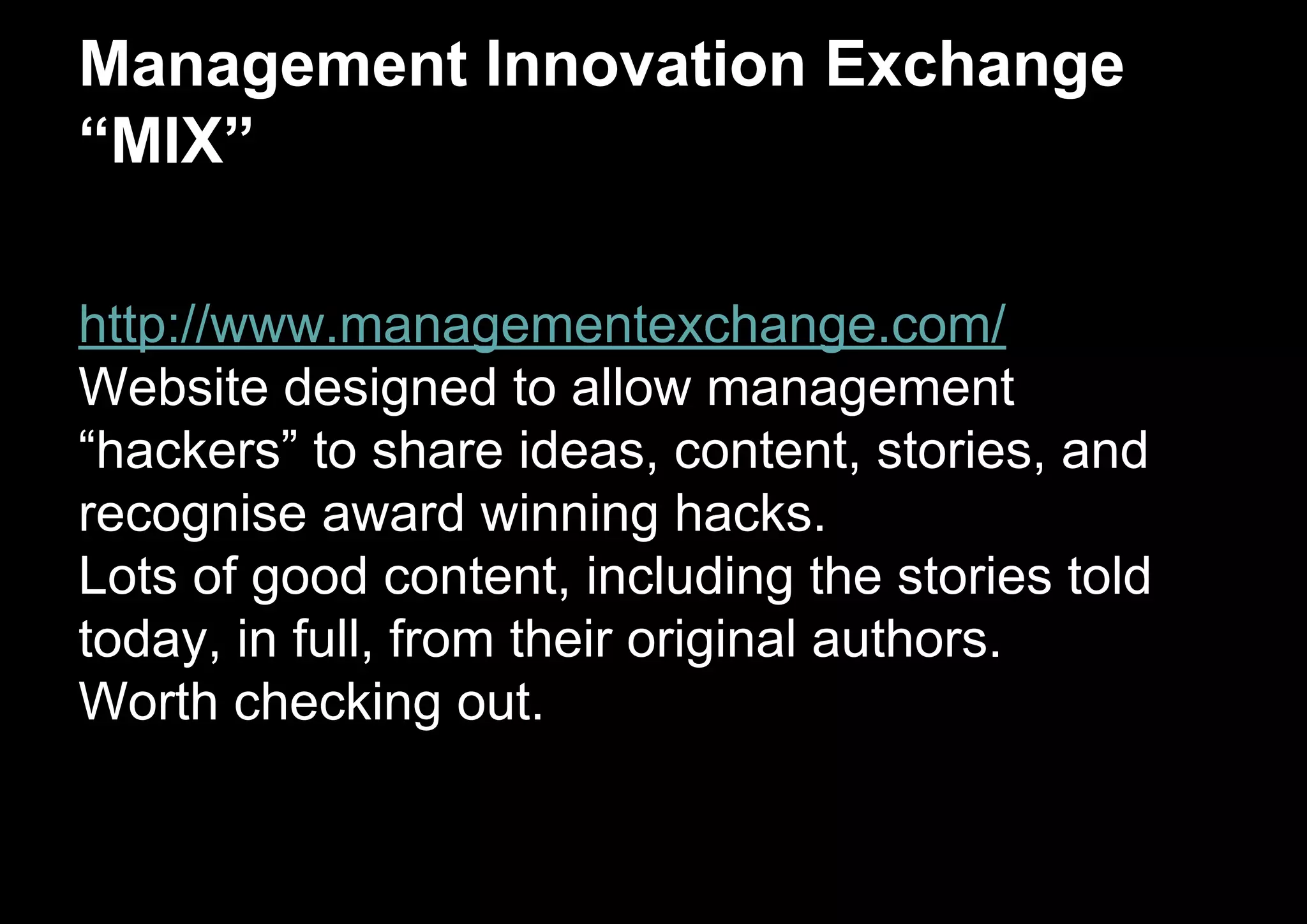 Management Innovation Exchange
“MIX”
http://www.managementexchange.com/
Website designed to allow management
“hackers” to share ideas, content, stories, and
recognise award winning hacks.
Lots of good content, including the stories told
today, in full, from their original authors.
Worth checking out.
 