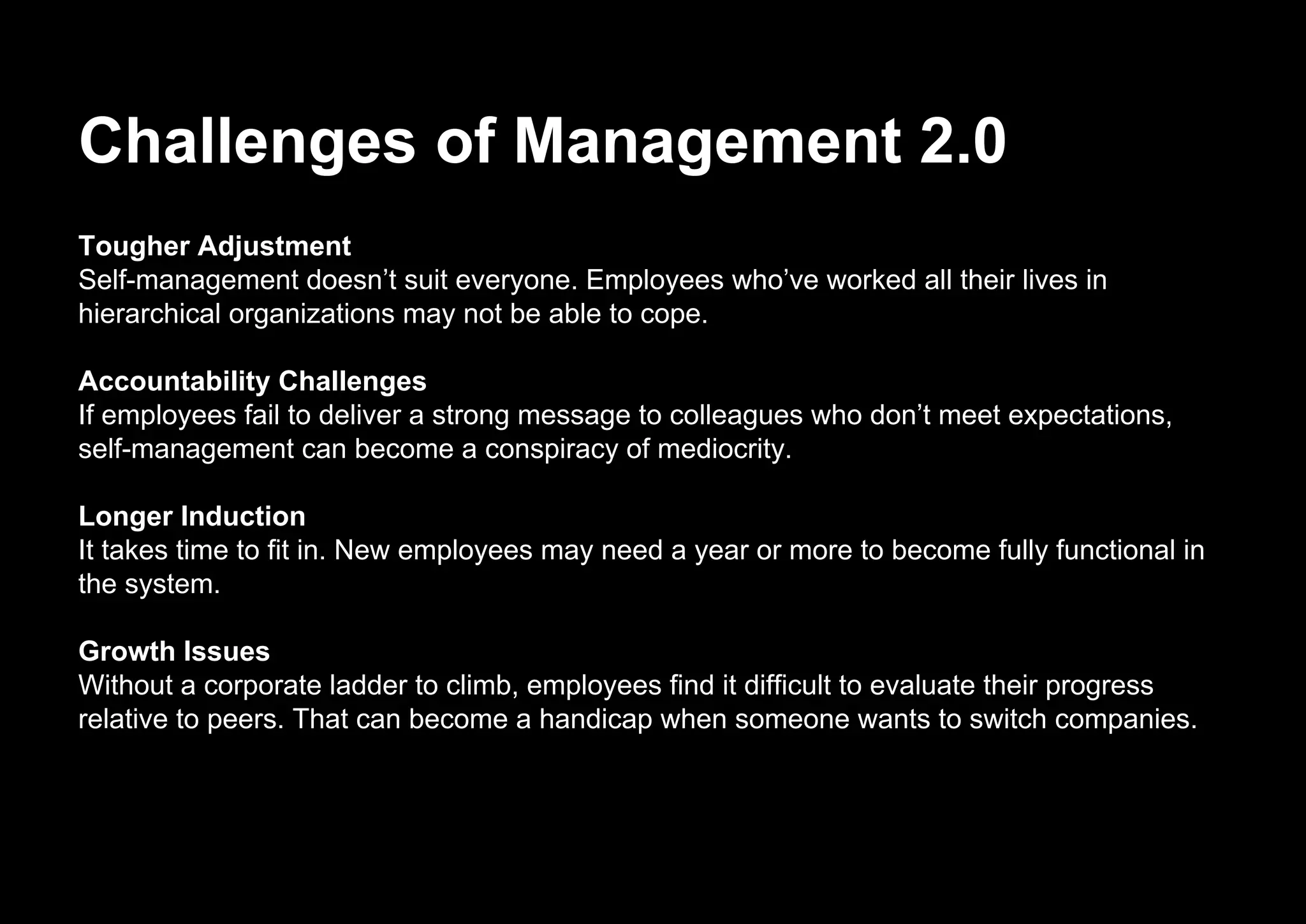 Challenges of Management 2.0
Tougher Adjustment
Self-management doesn’t suit everyone. Employees who’ve worked all their lives in
hierarchical organizations may not be able to cope.
Accountability Challenges
If employees fail to deliver a strong message to colleagues who don’t meet expectations,
self-management can become a conspiracy of mediocrity.
Longer Induction
It takes time to fit in. New employees may need a year or more to become fully functional in
the system.
Growth Issues
Without a corporate ladder to climb, employees find it difficult to evaluate their progress
relative to peers. That can become a handicap when someone wants to switch companies.
 