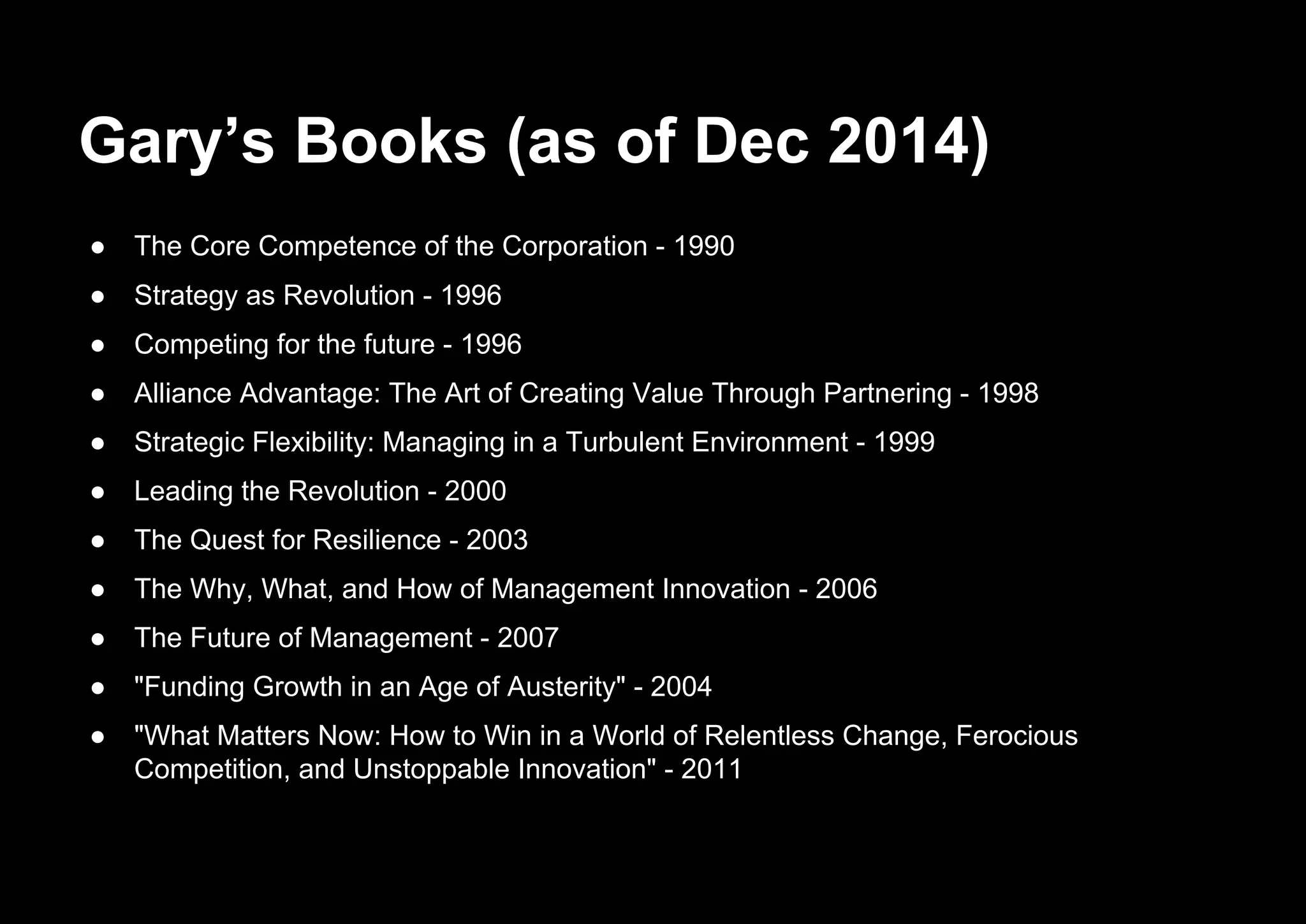 Gary’s Books (as of Dec 2014)
● The Core Competence of the Corporation - 1990
● Strategy as Revolution - 1996
● Competing for the future - 1996
● Alliance Advantage: The Art of Creating Value Through Partnering - 1998
● Strategic Flexibility: Managing in a Turbulent Environment - 1999
● Leading the Revolution - 2000
● The Quest for Resilience - 2003
● The Why, What, and How of Management Innovation - 2006
● The Future of Management - 2007
● "Funding Growth in an Age of Austerity" - 2004
● "What Matters Now: How to Win in a World of Relentless Change, Ferocious
Competition, and Unstoppable Innovation" - 2011
 