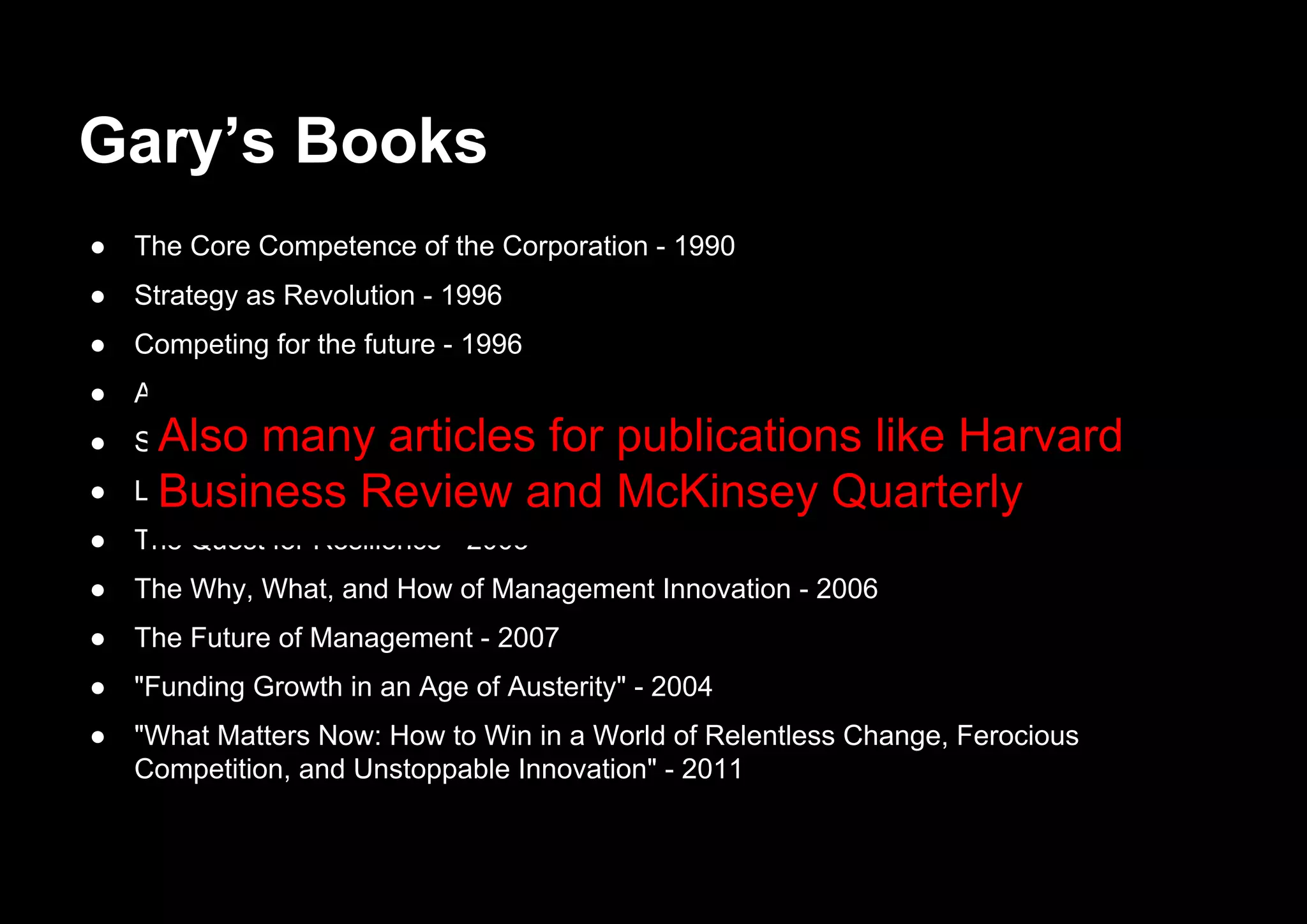 Gary’s Books
● The Core Competence of the Corporation - 1990
● Strategy as Revolution - 1996
● Competing for the future - 1996
● Alliance Advantage: The Art of Creating Value Through Partnering - 1998
● Strategic Flexibility: Managing in a Turbulent Environment - 1999
● Leading the Revolution - 2000
● The Quest for Resilience - 2003
● The Why, What, and How of Management Innovation - 2006
● The Future of Management - 2007
● "Funding Growth in an Age of Austerity" - 2004
● "What Matters Now: How to Win in a World of Relentless Change, Ferocious
Competition, and Unstoppable Innovation" - 2011
Also many articles for publications like Harvard
Business Review and McKinsey Quarterly
 