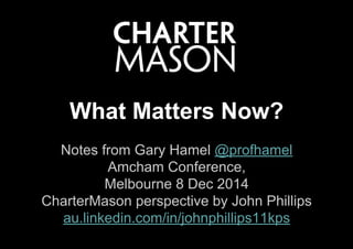 Notes from Gary Hamel @profhamel
Amcham Conference,
Melbourne 8 Dec 2014
CharterMason perspective by John Phillips
au.linkedin.com/in/johnphillips11kps
What Matters Now?
 