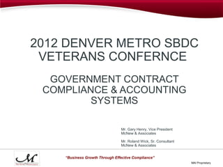 2012 DENVER METRO SBDC
 VETERANS CONFERNCE
  GOVERNMENT CONTRACT
 COMPLIANCE & ACCOUNTING
         SYSTEMS

                                Mr. Gary Henry, Vice President
                                McNew & Associates

                                Mr. Roland Wick, Sr. Consultant
                                McNew & Associates


    “Business Growth Through Effective Compliance”
                                                                  MAI Proprietary
 