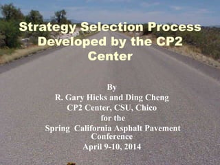 Strategy Selection Process
Developed by the CP2
Center
By
R. Gary Hicks and Ding Cheng
CP2 Center, CSU, Chico
for the
Spring California Asphalt Pavement
Conference
April 9-10, 2014
 