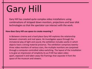 Gary HillGary Hill has created quite complex video installations using combinations of stripped down monitors, projections and laser disk technologies so that the spectator can interact with the work.How does Gary Hill use space to create meaning ?In Between cinema and a hard place Gary Hill explores the relationship between cinematic and real space. He investigates space through the immaterial play of light and sound, the exhibition includes works in which objects have a strong material presence. The exhibition comprises twenty-three video monitors of various sizes, the multiple monitors are conjoined through a computer-controlled video-switching. The layout of the installation is to give an impression of simplicity its as if Hill has taken video apart, exposed it and taken away the framings that separate it from the space of the museum and viewers. 