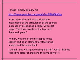 I chose Primary by Gary hill artist represents and breaks down the movements of the articulation of the spoken language by associating a colour with each shape. The three words on the tape are: 'Blue, red, green'.Primary was one of the first tapes to use spoken text as an element for structuring images and the work itself. http://www.youtube.com/watch?v=PIRJaQAN3qsI thought this was a good example of hill’s work. I like the repetitive colour change and the simplicity of it.