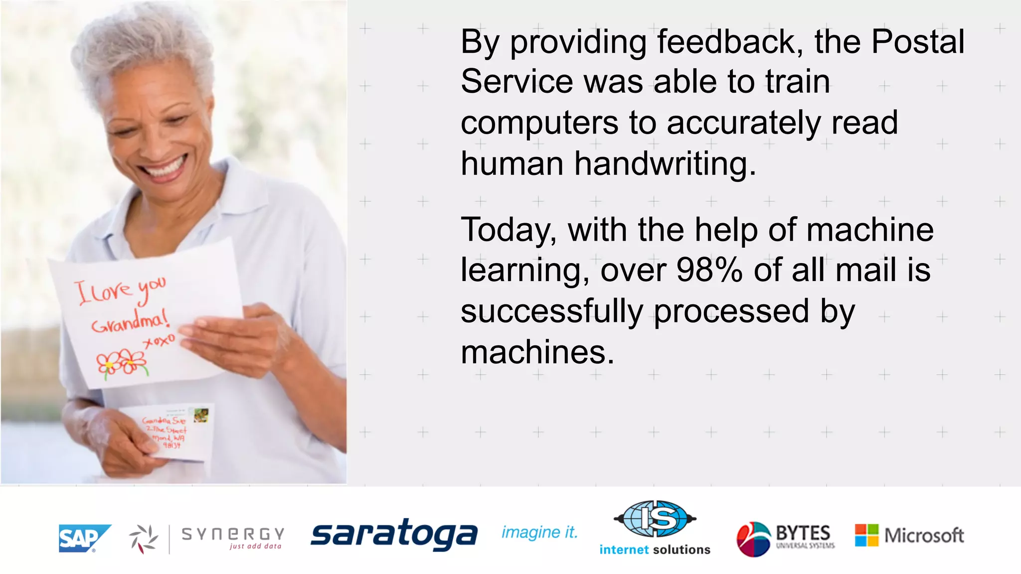By providing feedback, the Postal 
Service was able to train 
computers to accurately read 
human handwriting. 
Today, with the help of machine 
learning, over 98% of all mail is 
successfully processed by 
machines. 
 