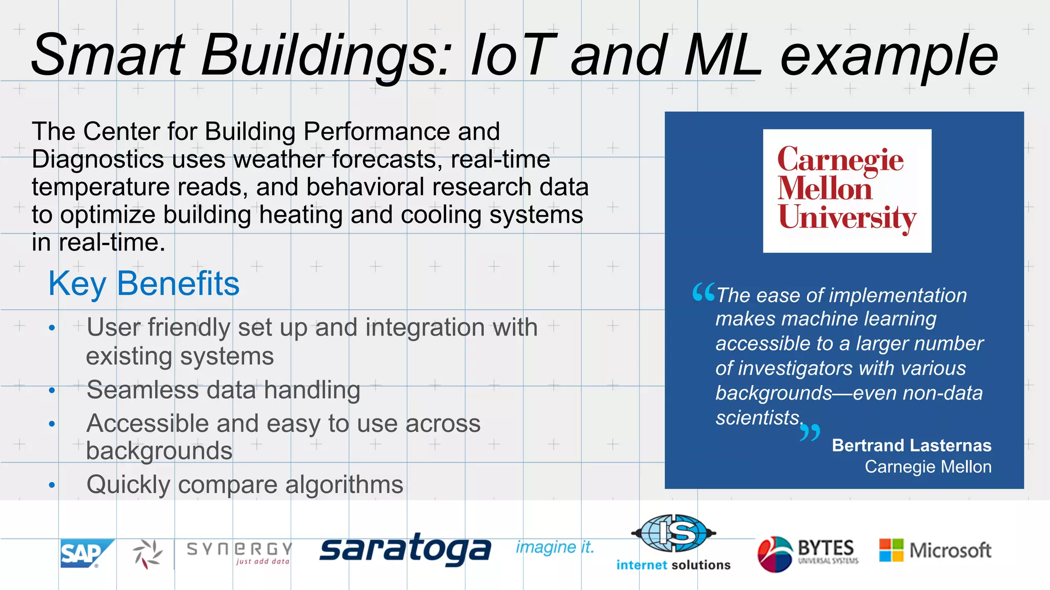 Smart Buildings: IoT and ML example 
The Center for Building Performance and 
Diagnostics uses weather forecasts, real-time 
temperature reads, and behavioral research data 
to optimize building heating and cooling systems 
in real-time. 
Key Benefits 
• User friendly set up and integration with 
The ease of implementation 
makes machine learning 
accessible to a larger number 
of investigators with various 
backgrounds—even non-data 
scientists. 
Bertrand Lasternas 
Carnegie Mellon 
existing systems 
• Seamless data handling 
• Accessible and easy to use across 
backgrounds 
• Quickly compare algorithms 
“ 
” 
 