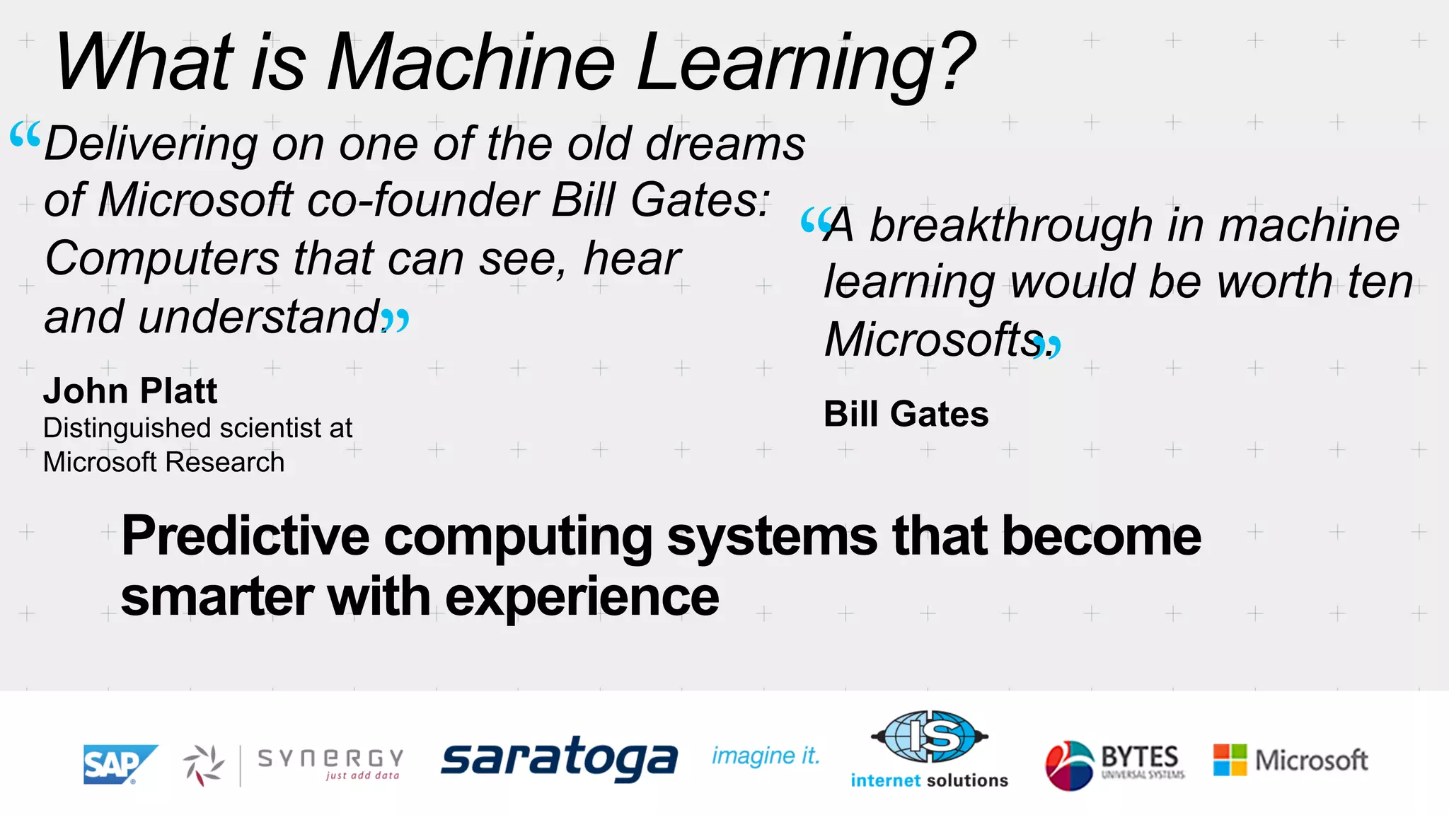What is Machine Learning? 
Delivering on one of the old dreams 
of Microsoft co-founder Bill Gates: 
Computers that can see, hear 
and understand. 
John Platt 
Distinguished scientist at 
Microsoft Research 
A breakthrough in machine 
learning would be worth ten 
Microsofts. 
Bill Gates 
Predictive computing systems that become 
smarter with experience 
“ 
“ 
” ” 
 