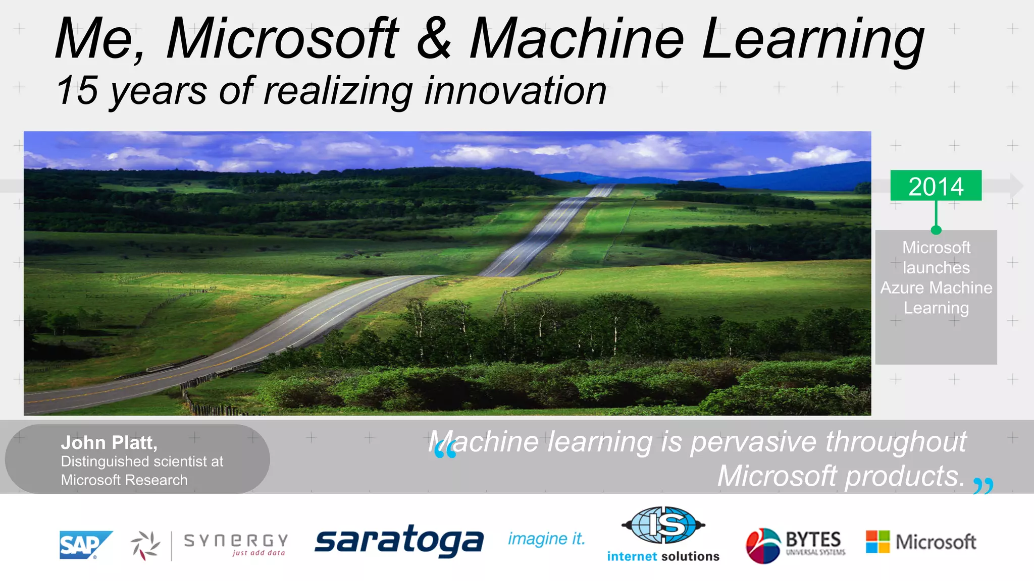 Me, Microsoft & Machine Learning 
15 years of realizing innovation 
1999 2004 2005 2008 2010 2012 2014 
SQL Server 
enables 
data mining 
Computers 
work on users 
behalf, filtering 
junk email 
Microsoft 
Kinect can 
watch users 
gestures 
Microsoft 
launches 
Azure Machine 
Learning 
Microsoft 
search engine 
built with 
machine 
learning 
Bing Maps 
ships with ML 
traffic-prediction 
service 
Successful, 
real-time, 
speech-to-speech 
translation 
John Platt, 
Distinguished scientist at 
Microsoft Research 
Machine learning is pervasive throughout 
“ Microsoft products. ” 
 