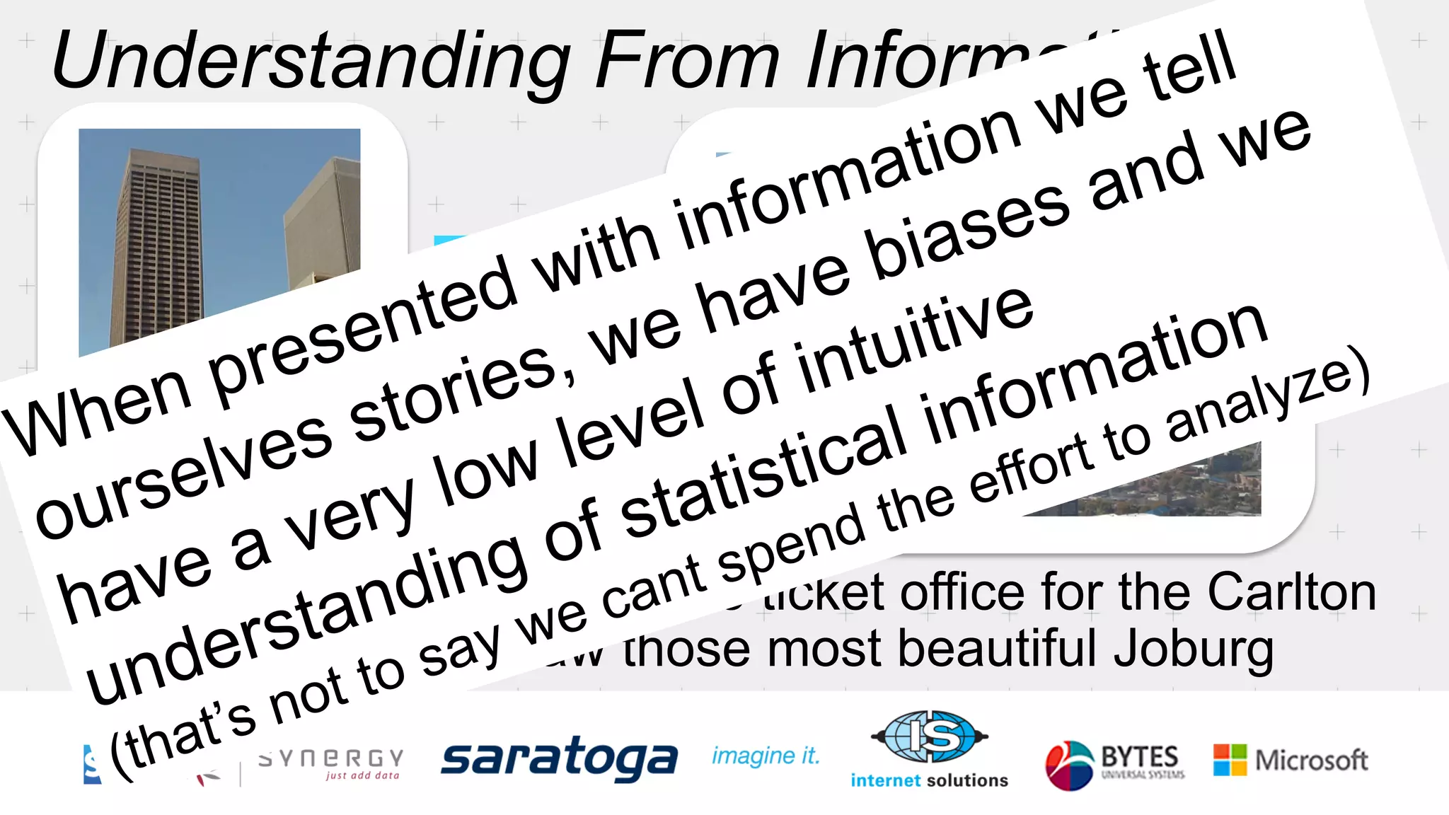 When presented with information we tell 
ourselves stories, we have biases and we 
have a very low level of intuitive 
understanding of statistical information 
(that’s not to say we cant spend the effort to analyze) 
 