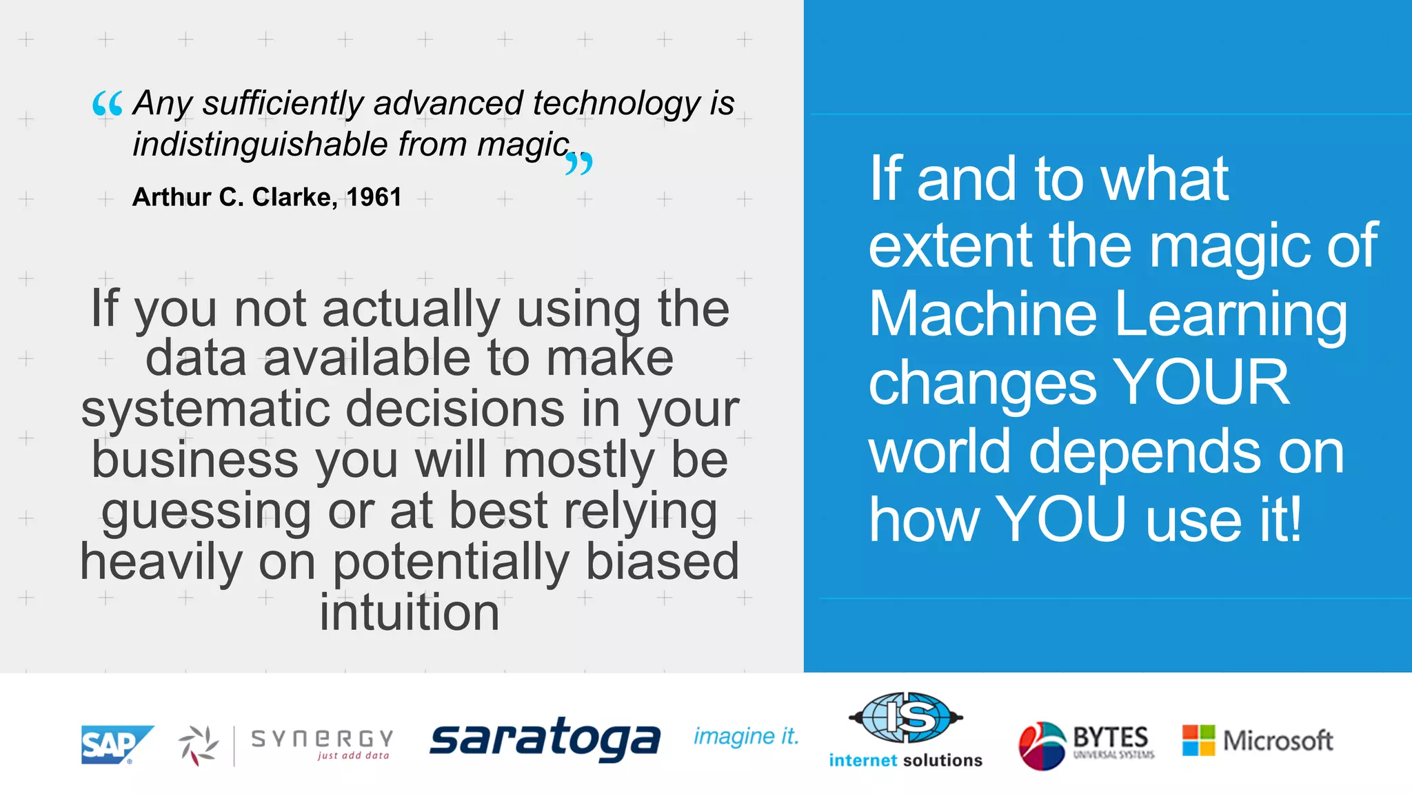 Any sufficiently advanced technology is 
indistinguishable from magic.. 
Arthur C. Clarke, 1961 If and to what 
extent the magic of 
Machine Learning 
changes YOUR 
world depends on 
how YOU use it! 
“ ” 
If you not actually using the 
data available to make 
systematic decisions in your 
business you will mostly be 
guessing or at best relying 
heavily on potentially biased 
intuition 
 