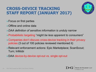 CROSS-DEVICE TRACKING
STAFF REPORT (JANUARY 2017)
»Focus on first parties
»Offline and online data
»DAA definition of sensitive information is unduly narrow
»Probabilistic targeting “might be less apparent to consumers”
»Companies don’t discuss cross-device tracking in their privacy
policies (3 out of 100 policies reviewed mentioned it)
»Relevant enforcement actions: Epic Marketplace; ScanScout;
Turn; InMobi
»DAA device-by-device opt-out vs. single opt-out
14 Don’t Get Crossed Up With Cross-Device Tracking
 