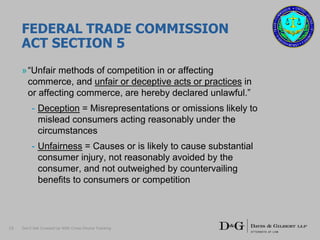 FEDERAL TRADE COMMISSION
ACT SECTION 5
»“Unfair methods of competition in or affecting
commerce, and unfair or deceptive acts or practices in
or affecting commerce, are hereby declared unlawful.”
- Deception = Misrepresentations or omissions likely to
mislead consumers acting reasonably under the
circumstances
- Unfairness = Causes or is likely to cause substantial
consumer injury, not reasonably avoided by the
consumer, and not outweighed by countervailing
benefits to consumers or competition
15 Don’t Get Crossed Up With Cross-Device Tracking
 