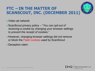 FTC – IN THE MATTER OF
SCANSCOUT, INC. (DECEMBER 2011)
»Video ad network
»ScanScout privacy policy – “You can opt-out of
receiving a cookie by changing your browser settings
to prevent the receipt of cookies.”
»However, changing browser settings did not remove
or block the Flash cookies used by ScanScout
»Deception claim
16 Don’t Get Crossed Up With Cross-Device Tracking
 