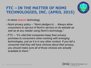 FTC – IN THE MATTER OF NOMI
TECHNOLOGIES, INC. (APRIL 2015)
»In-store beacon technology
»Nomi privacy policy – “Nomi pledges to ... Always allow
consumers to opt-out of Nomi’s service on its website as
well as at any retailer using Nomi’s technology.”
»FTC – “It’s vital that companies keep their privacy
promises to consumers when working with emerging
technologies, just as it is in any other context. If you tell a
consumer that they will have choices about their privacy,
you should make sure all of those choices are actually
available to them.”
17 Don’t Get Crossed Up With Cross-Device Tracking
 