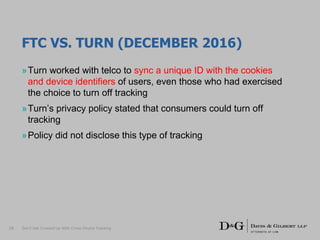 FTC VS. TURN (DECEMBER 2016)
»Turn worked with telco to sync a unique ID with the cookies
and device identifiers of users, even those who had exercised
the choice to turn off tracking
»Turn’s privacy policy stated that consumers could turn off
tracking
»Policy did not disclose this type of tracking
Don’t Get Crossed Up With Cross-Device Tracking18
 