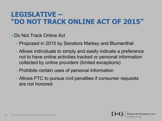 LEGISLATIVE –
“DO NOT TRACK ONLINE ACT OF 2015”
»Do Not Track Online Act
- Proposed in 2015 by Senators Markey and Blumenthal
- Allows individuals to simply and easily indicate a preference
not to have online activities tracked or personal information
collected by online providers (limited exceptions)
- Prohibits certain uses of personal information
- Allows FTC to pursue civil penalties if consumer requests
are not honored
Don’t Get Crossed Up With Cross-Device Tracking20
 